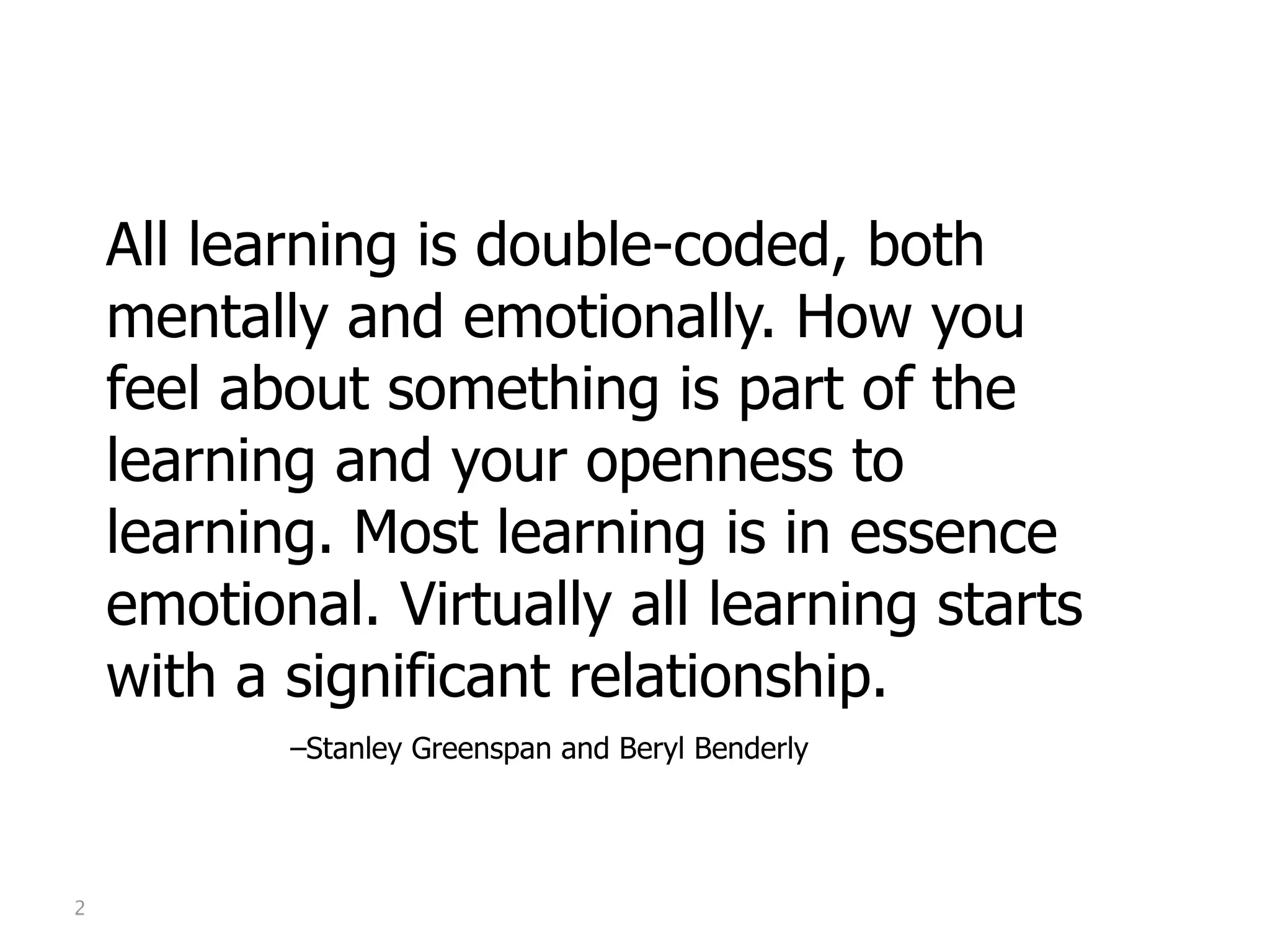 All learning is double-coded, both
    mentally and emotionally. How you
    feel about something is part of the
    learning and your openness to
    learning. Most learning is in essence
    emotional. Virtually all learning starts
    with a significant relationship.
    
   
   
   –Stanley Greenspan and Beryl Benderly




2
 