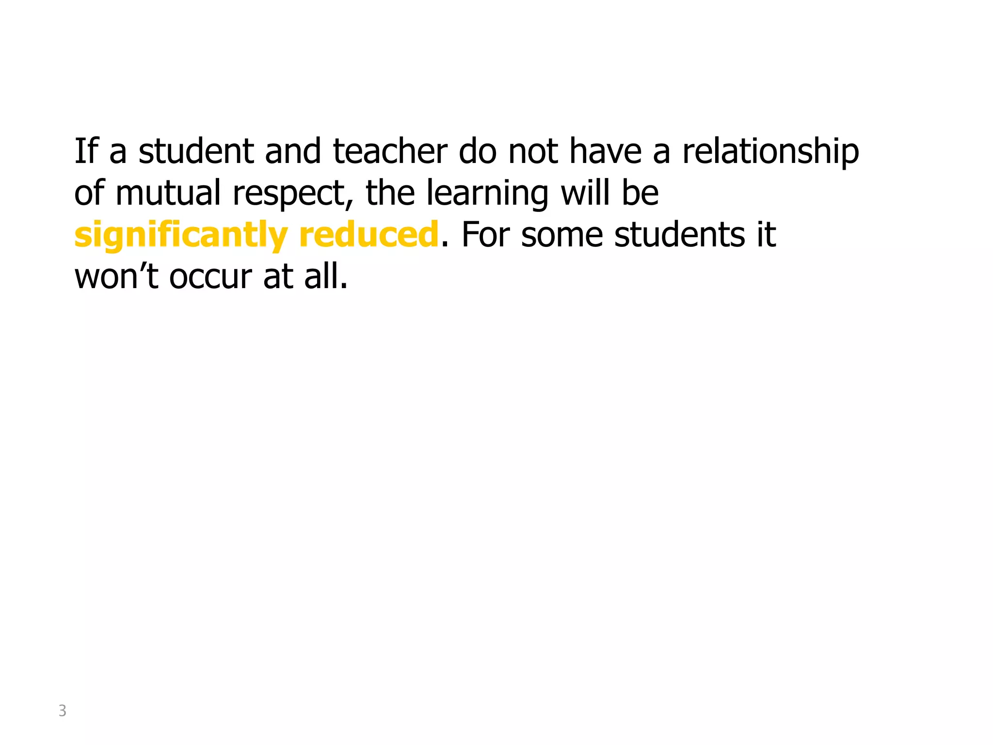 Mutual Respect

    If a student and teacher do not have a relationship
    of mutual respect, the learning will be
    significantly reduced. For some students it
    won’t occur at all.




3
 