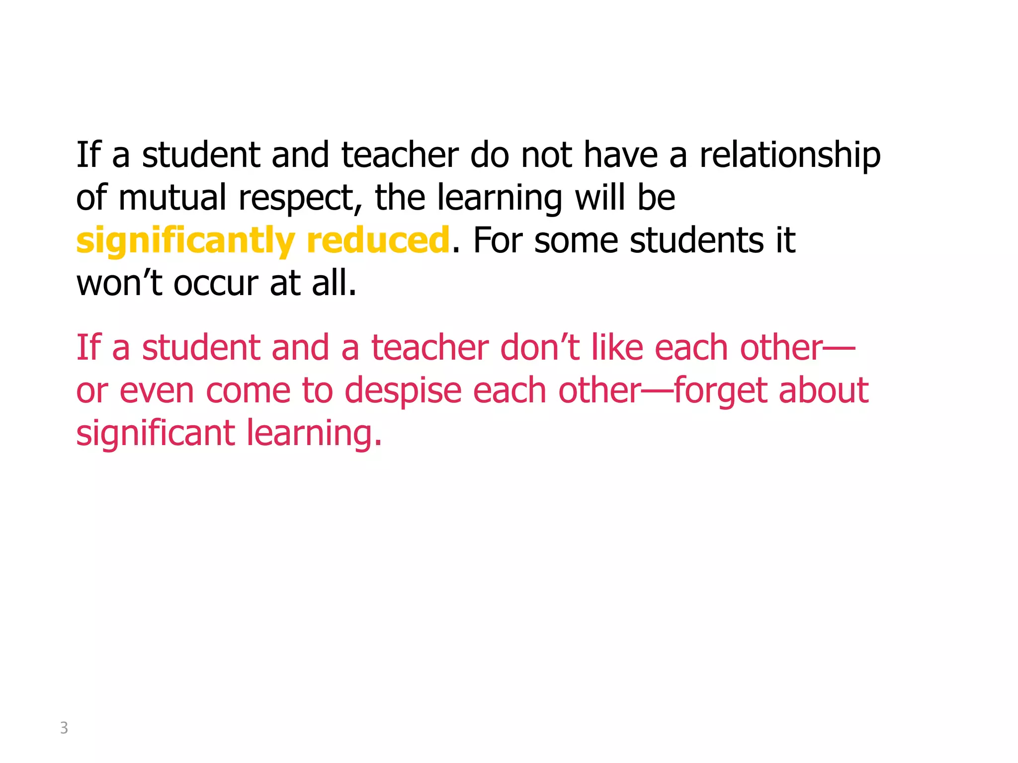 Mutual Respect

    If a student and teacher do not have a relationship
    of mutual respect, the learning will be
    significantly reduced. For some students it
    won’t occur at all.
    If a student and a teacher don’t like each other—
    or even come to despise each other—forget about
    significant learning.




3
 