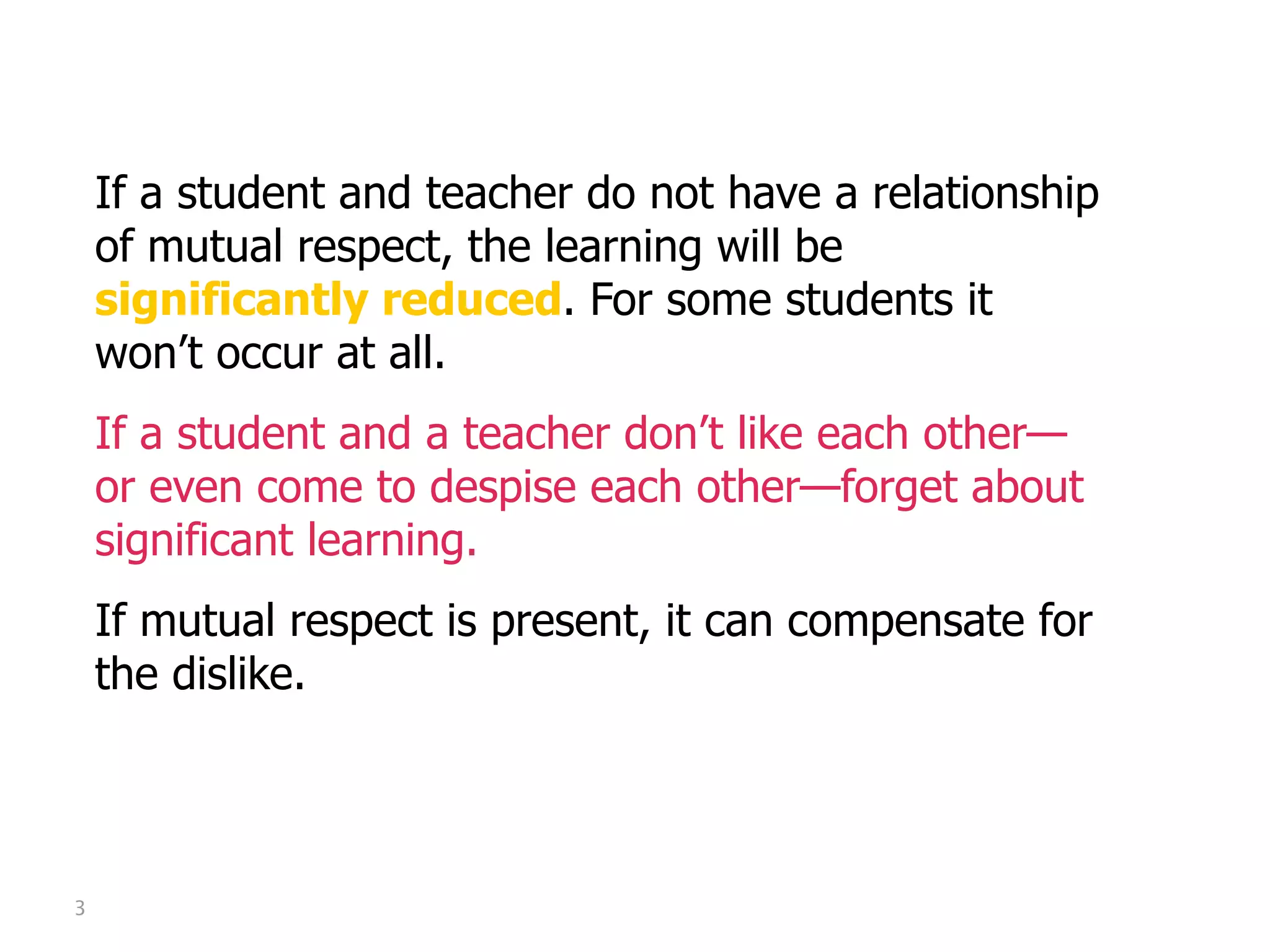 Mutual Respect

    If a student and teacher do not have a relationship
    of mutual respect, the learning will be
    significantly reduced. For some students it
    won’t occur at all.
    If a student and a teacher don’t like each other—
    or even come to despise each other—forget about
    significant learning.
    If mutual respect is present, it can compensate for
    the dislike.




3
 