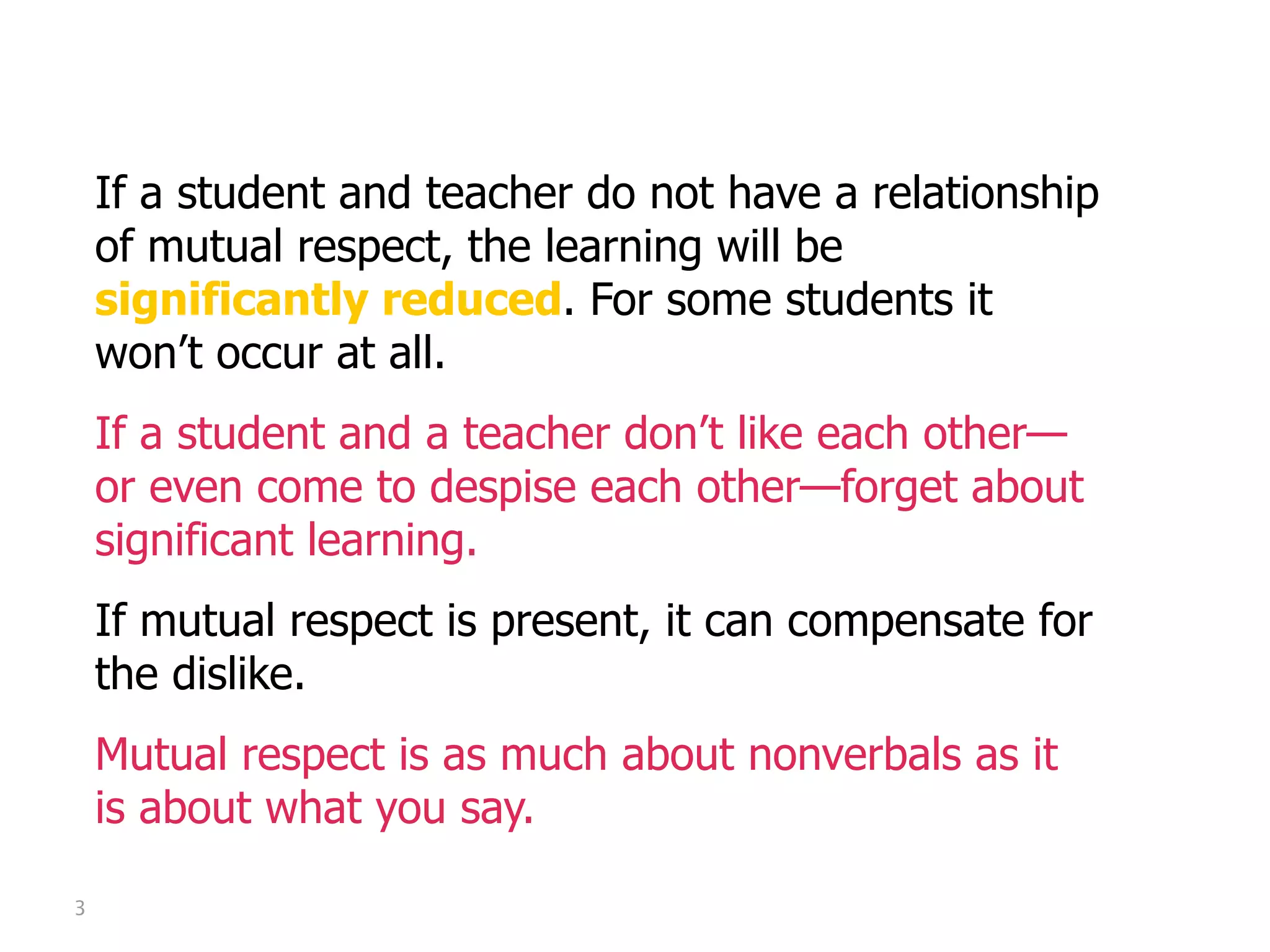 Mutual Respect

    If a student and teacher do not have a relationship
    of mutual respect, the learning will be
    significantly reduced. For some students it
    won’t occur at all.
    If a student and a teacher don’t like each other—
    or even come to despise each other—forget about
    significant learning.
    If mutual respect is present, it can compensate for
    the dislike.
    Mutual respect is as much about nonverbals as it
    is about what you say.

3
 