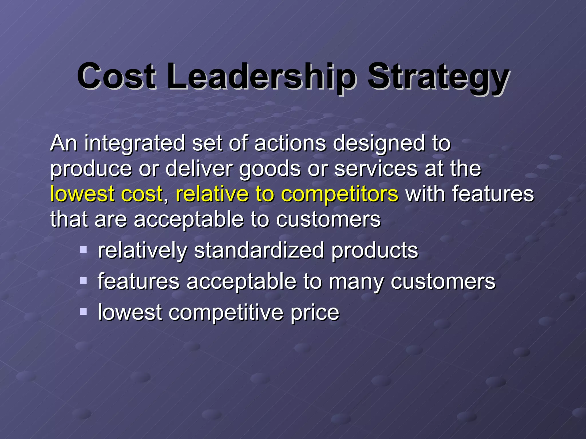 Cost Leadership Strategy An integrated set of actions designed to produce or deliver goods or services at the  lowest cost ,  relative to competitors  with features that are acceptable to customers relatively standardized products features acceptable to many customers lowest competitive price 