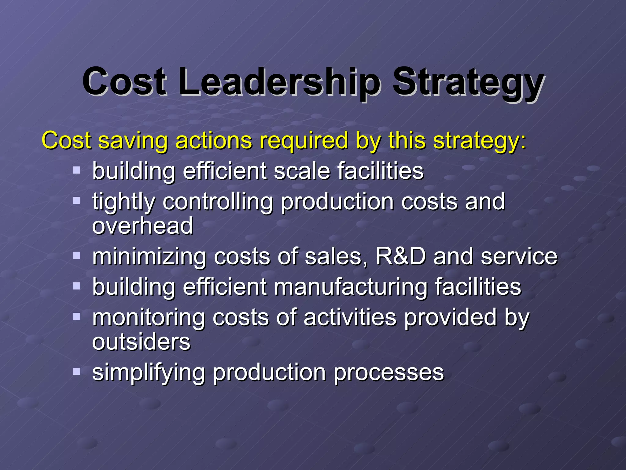 Cost Leadership Strategy Cost saving actions required by this strategy: building efficient scale facilities tightly controlling production costs and overhead minimizing costs of sales, R&D and service building efficient manufacturing facilities monitoring costs of activities provided by outsiders simplifying production processes 