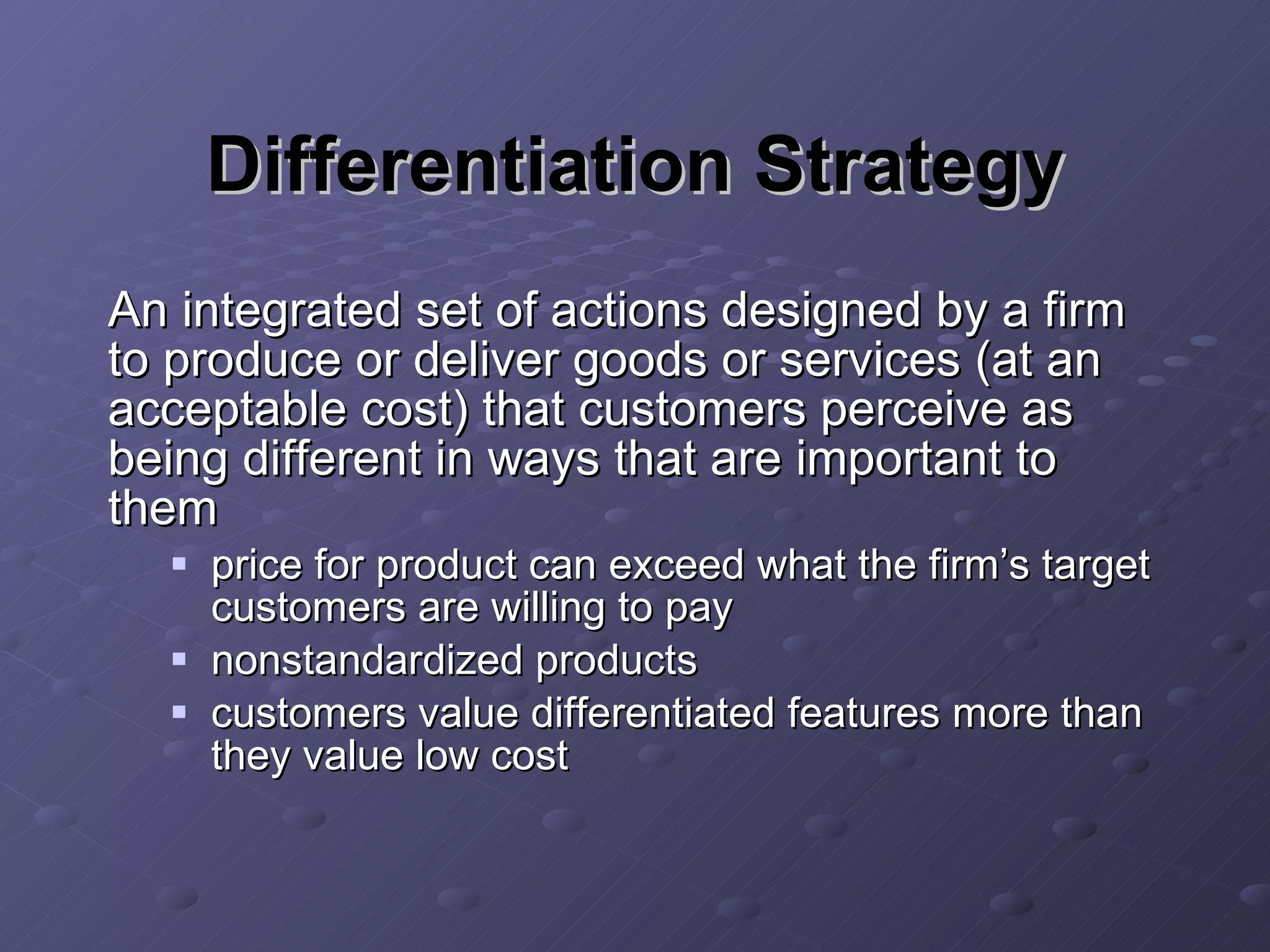 Differentiation Strategy An integrated set of actions designed by a firm to produce or deliver goods or services (at an acceptable cost) that customers perceive as being different in ways that are important to them price for product can exceed what the firm’s target customers are willing to pay nonstandardized products customers value differentiated features more than they value low cost 