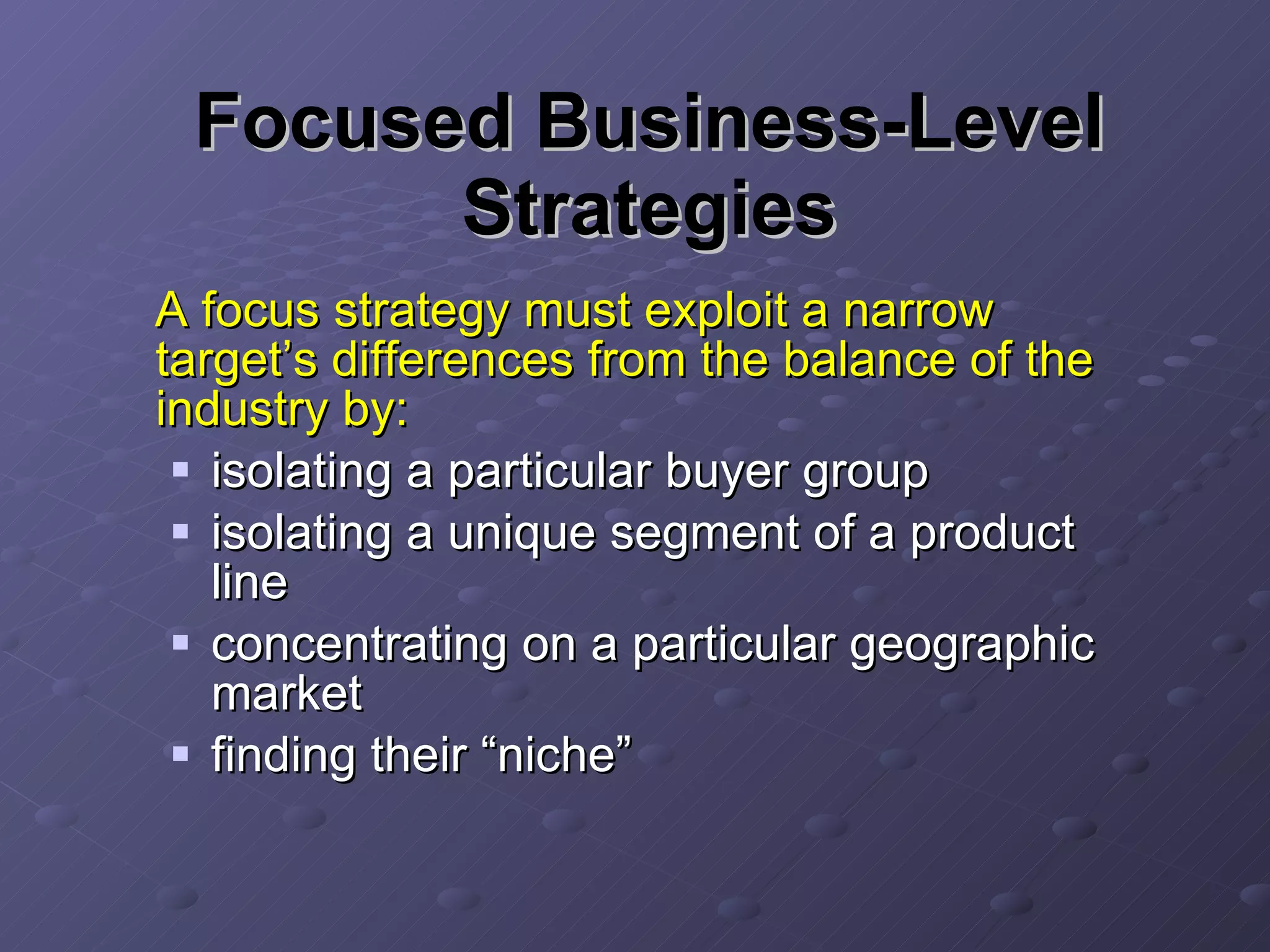 Focused Business-Level Strategies A focus strategy must exploit a narrow target’s differences from the balance of the industry by: isolating a particular buyer group isolating a unique segment of a product line concentrating on a particular geographic market finding their “niche” 