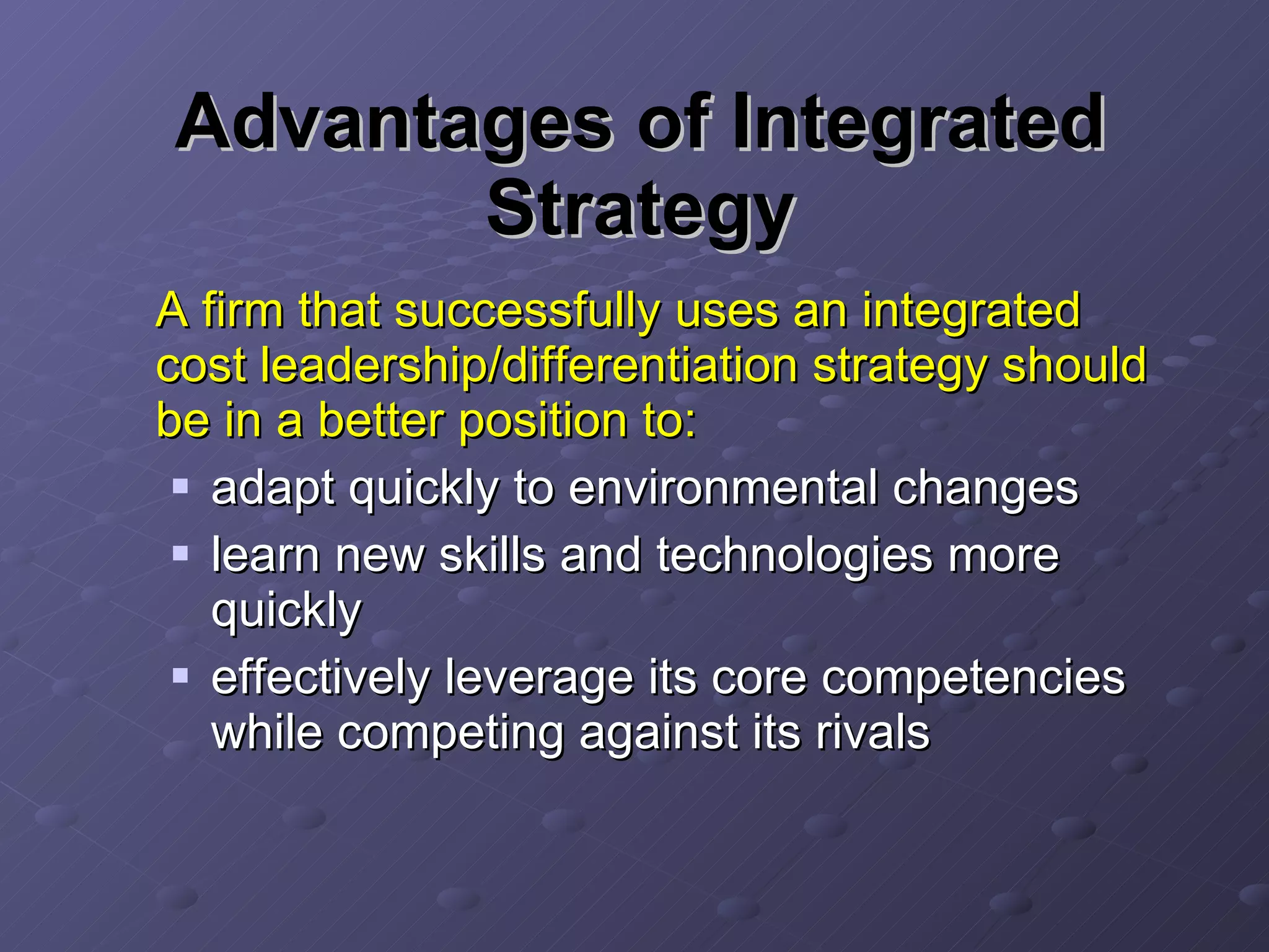 Advantages of Integrated Strategy A firm that successfully uses an integrated cost leadership/differentiation strategy should be in a better position to: adapt quickly to environmental changes learn new skills and technologies more quickly effectively leverage its core competencies while competing against its rivals 