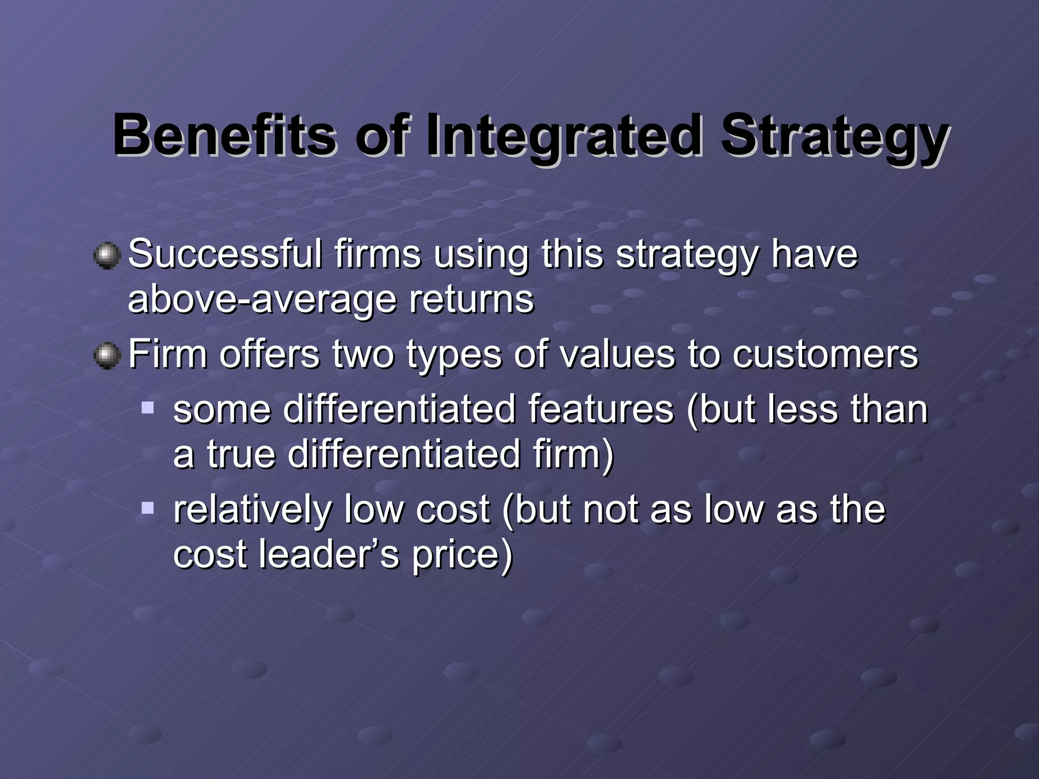 Benefits of Integrated Strategy Successful firms using this strategy have above-average returns Firm offers two types of values to customers some differentiated features (but less than a true differentiated firm) relatively low cost (but not as low as the cost leader’s price) 
