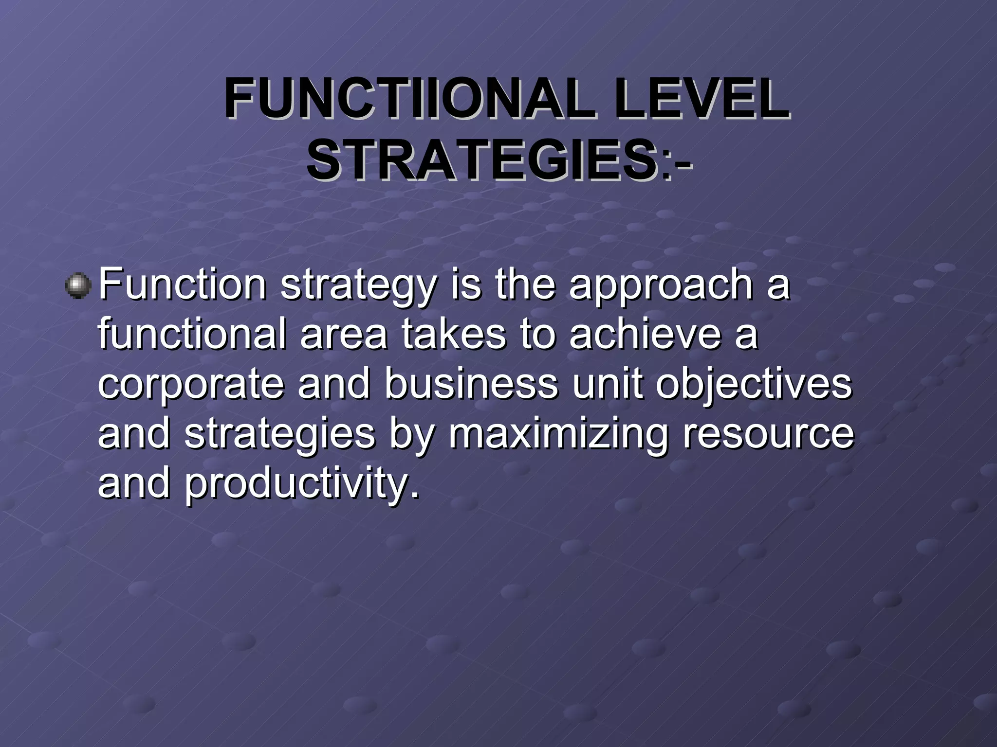 FUNCTIIONAL LEVEL STRATEGIES :- Function strategy is the approach a functional area takes to achieve a corporate and business unit objectives and strategies by maximizing resource and productivity. 