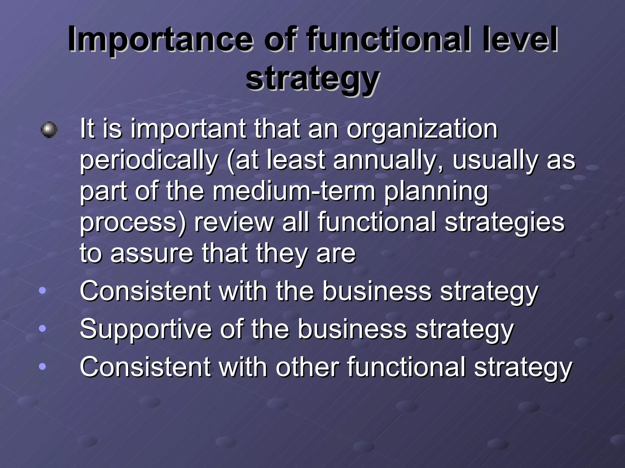 Importance of functional level strategy It is important that an organization periodically (at least annually, usually as part of the medium-term planning process) review all functional strategies to assure that they are Consistent with the business strategy Supportive of the business strategy Consistent with other functional strategy 