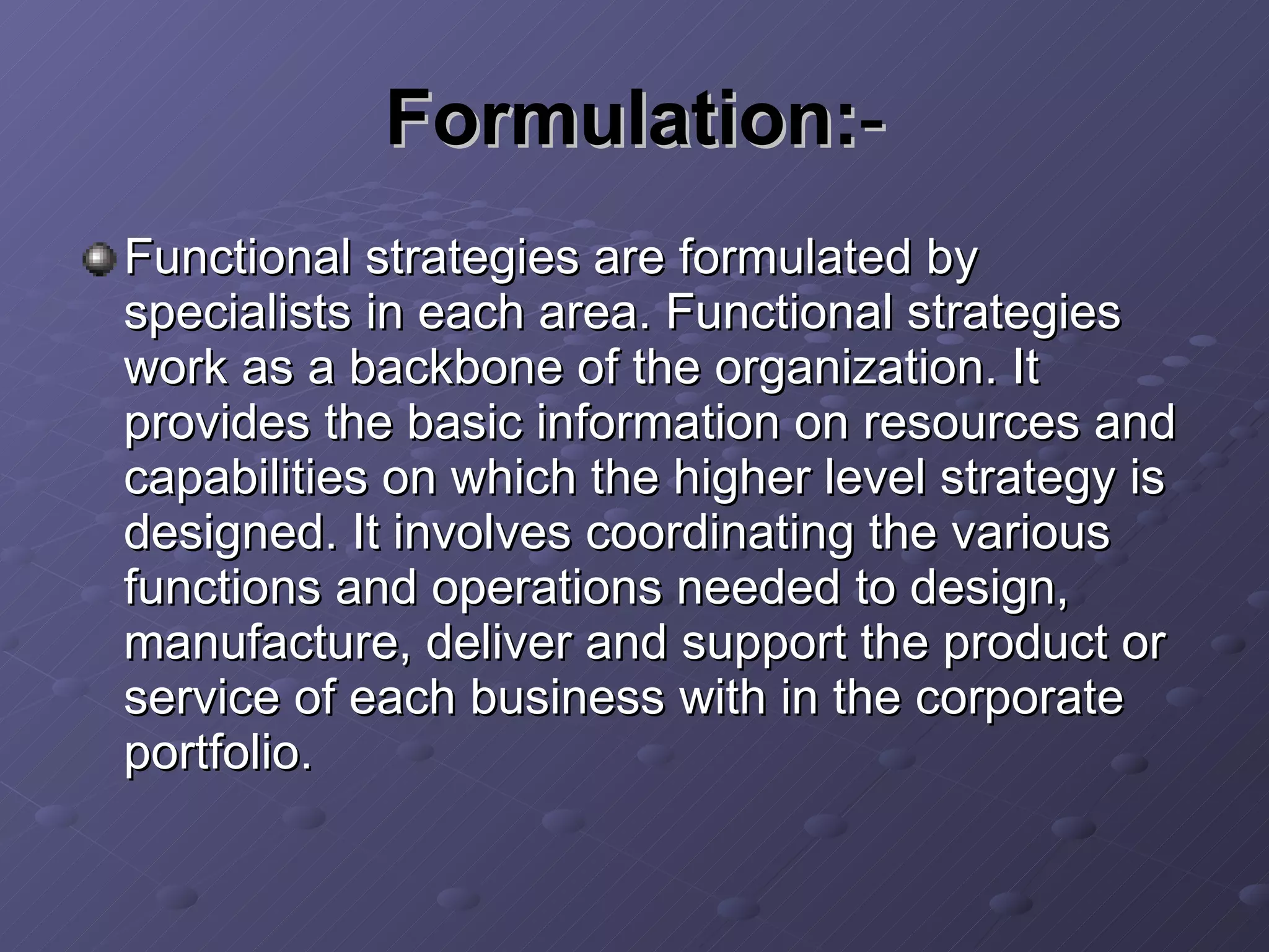 Formulation: - Functional strategies are formulated by specialists in each area. Functional strategies work as a backbone of the organization. It provides the basic information on resources and capabilities on which the higher level strategy is designed. It involves coordinating the various functions and operations needed to design, manufacture, deliver and support the product or service of each business with in the corporate portfolio. 
