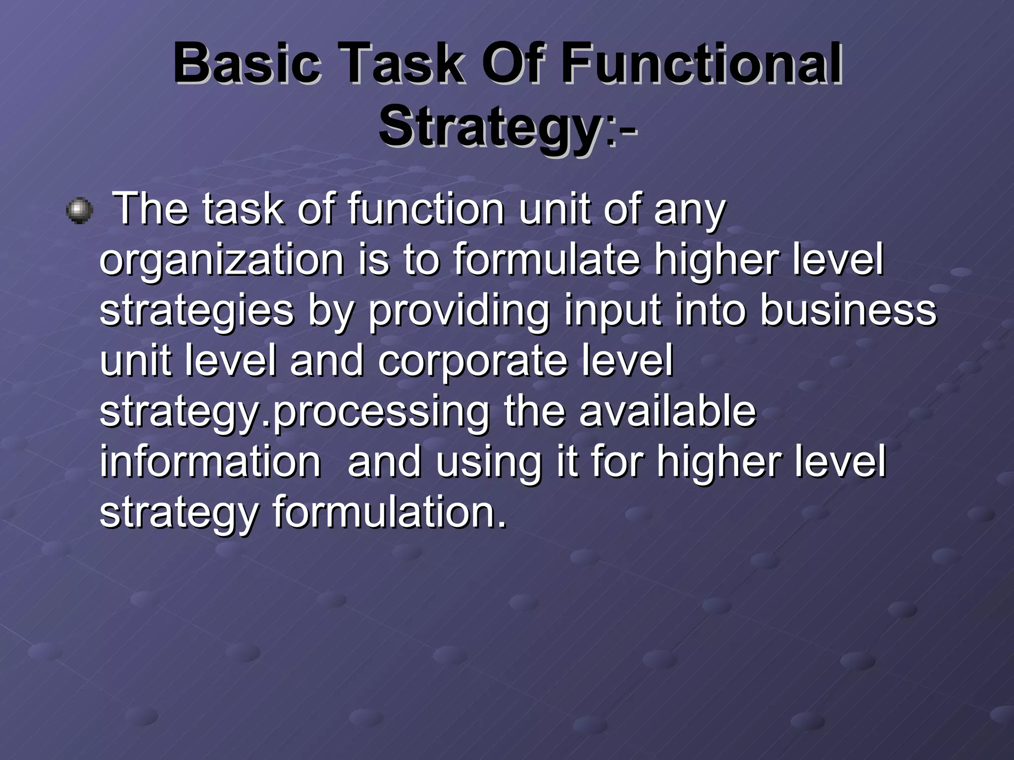 Basic Task Of Functional Strategy :- The task of function unit of any organization is to formulate higher level strategies by providing input into business unit level and corporate level strategy.processing the available information  and using it for higher level strategy formulation. 