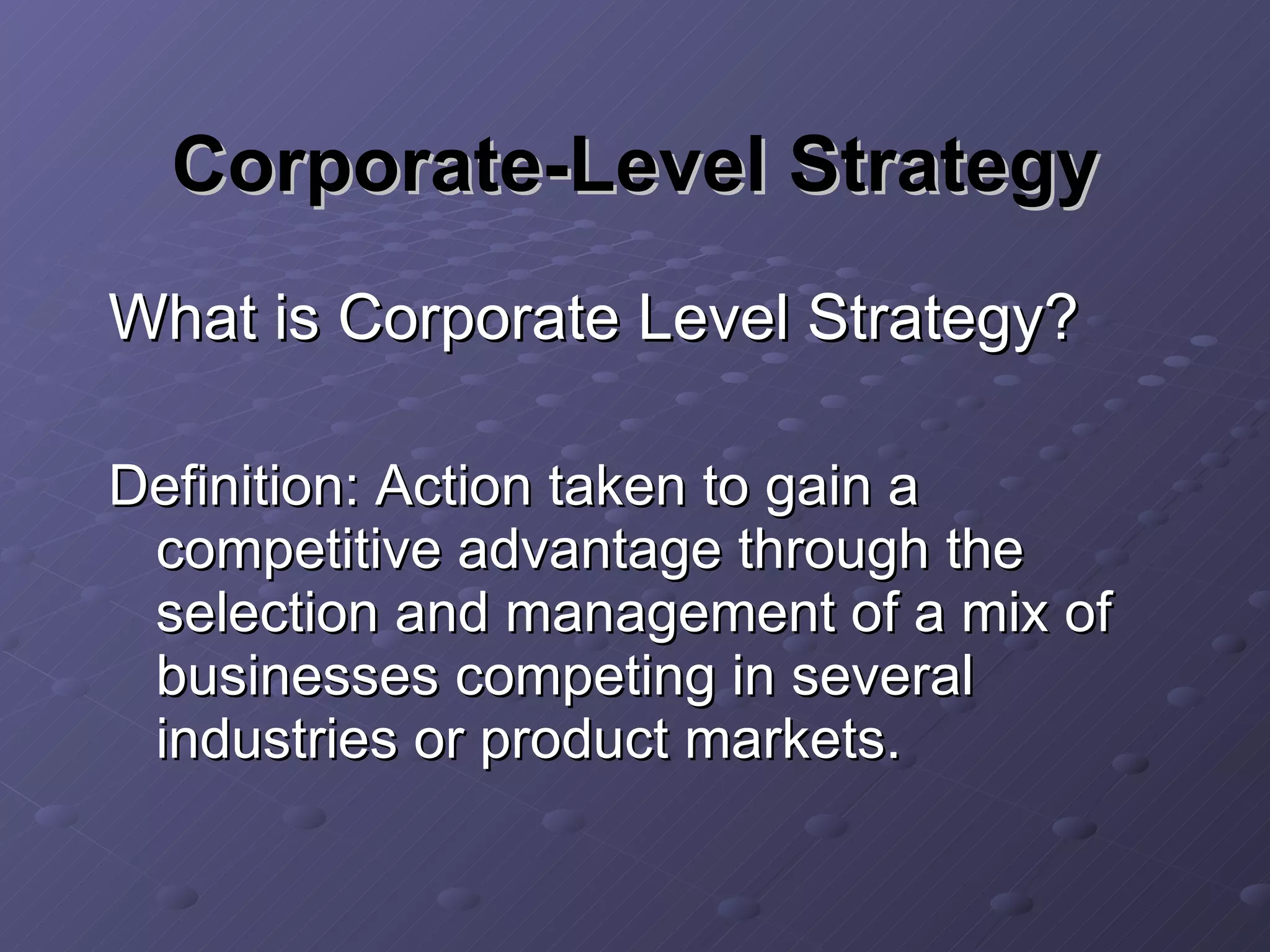 Corporate-Level Strategy What is Corporate Level Strategy? Definition: Action taken to gain a competitive advantage through the selection and management of a mix of businesses competing in several industries or product markets. 
