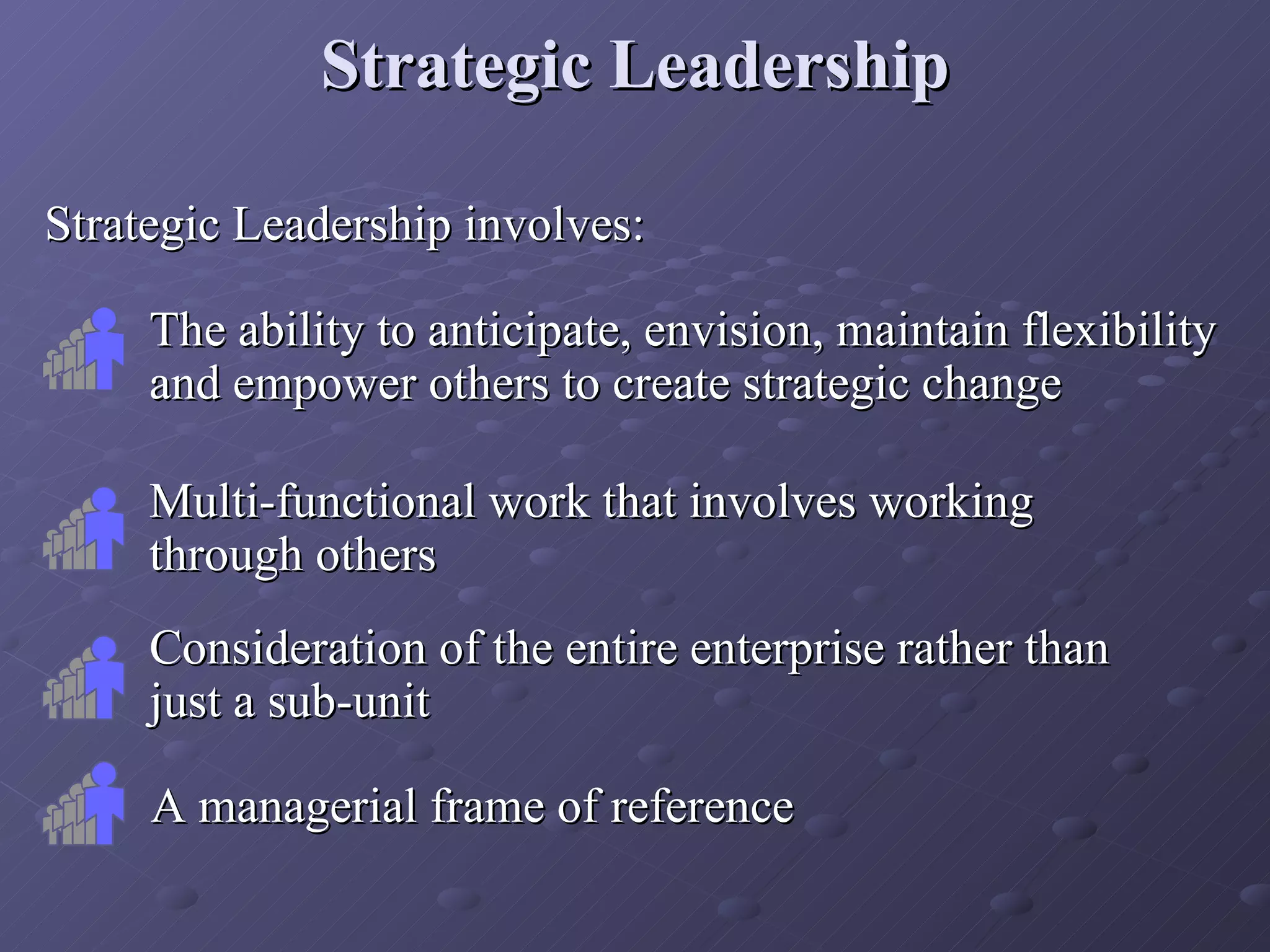 Strategic Leadership involves: Strategic Leadership The ability to anticipate, envision, maintain flexibility and empower others to create strategic change Multi-functional work that involves working through others Consideration of the entire enterprise rather than just a sub-unit A managerial frame of reference 