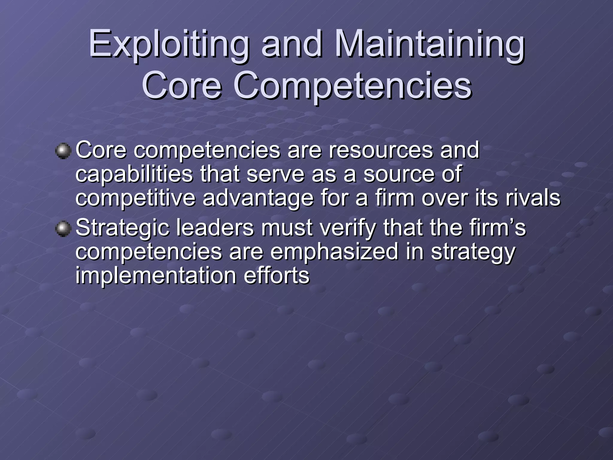 Exploiting and Maintaining Core Competencies Core competencies are resources and capabilities that serve as a source of competitive advantage for a firm over its rivals Strategic leaders must verify that the firm’s competencies are emphasized in strategy implementation efforts 