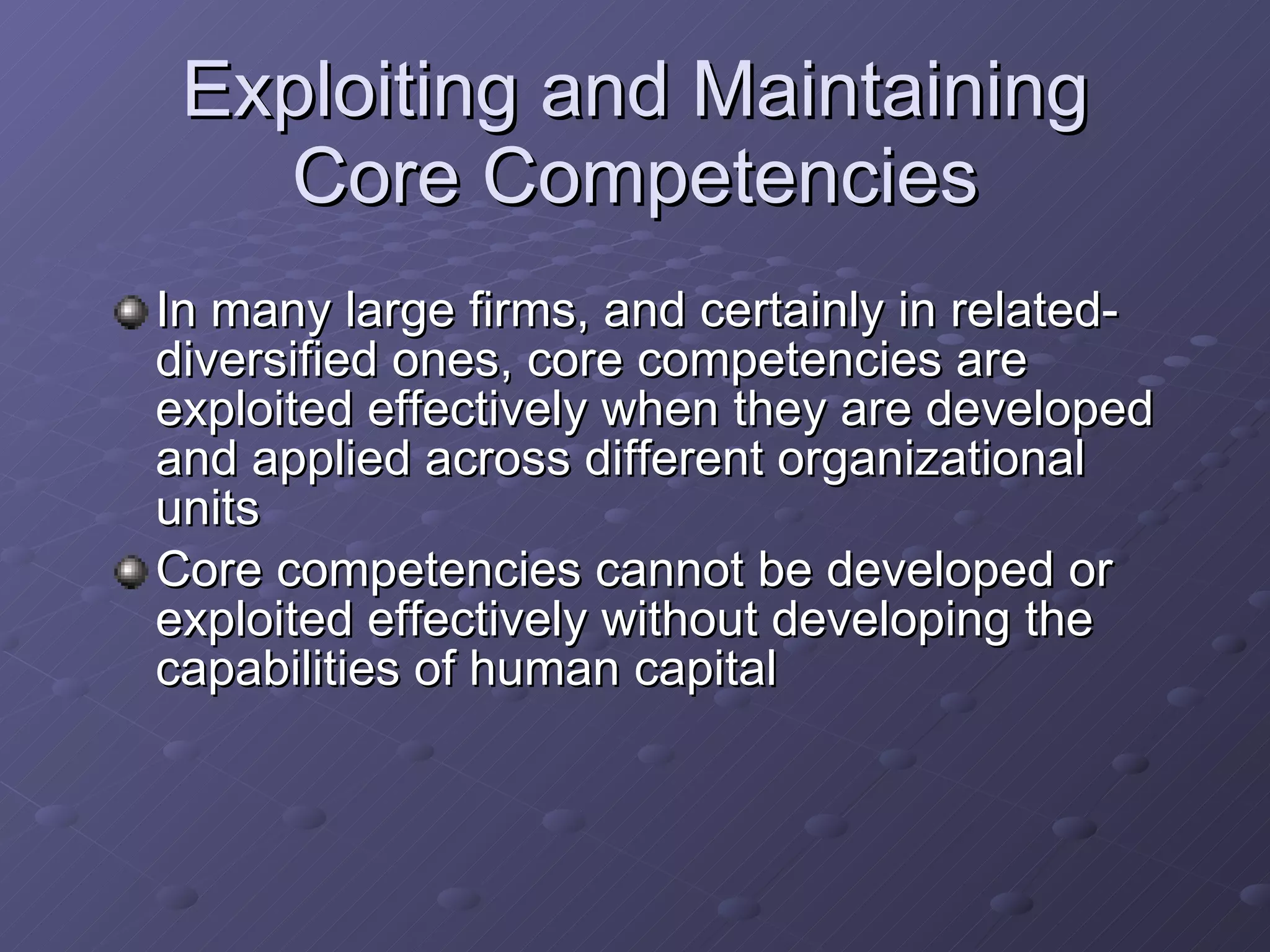 Exploiting and Maintaining Core Competencies In many large firms, and certainly in related-diversified ones, core competencies are exploited effectively when they are developed and applied across different organizational units Core competencies cannot be developed or exploited effectively without developing the capabilities of human capital 