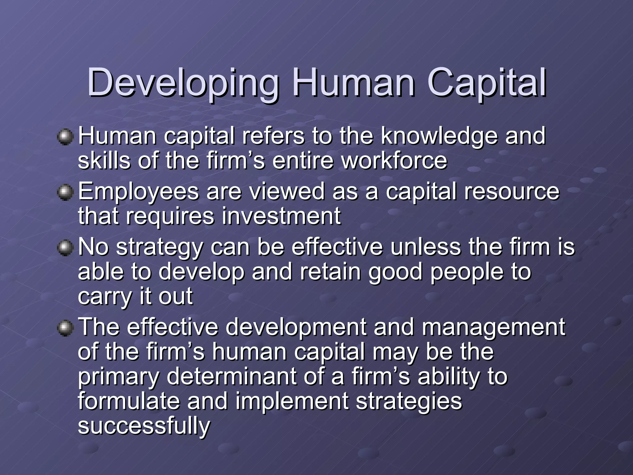 Developing Human Capital Human capital refers to the knowledge and skills of the firm’s entire workforce Employees are viewed as a capital resource that requires investment No strategy can be effective unless the firm is able to develop and retain good people to carry it out The effective development and management of the firm’s human capital may be the primary determinant of a firm’s ability to formulate and implement strategies successfully 