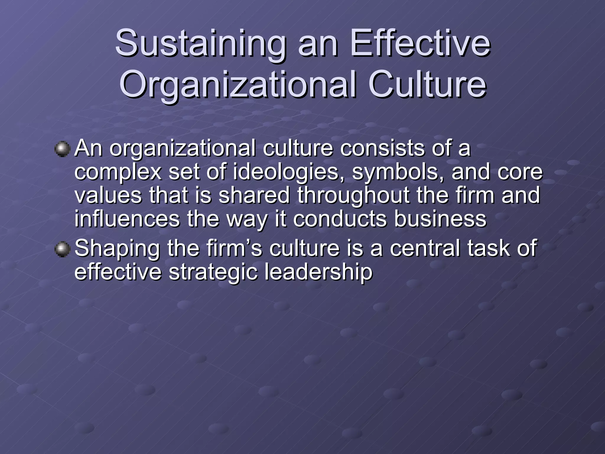 Sustaining an Effective Organizational Culture An organizational culture consists of a complex set of ideologies, symbols, and core values that is shared throughout the firm and influences the way it conducts business Shaping the firm’s culture is a central task of effective strategic leadership 