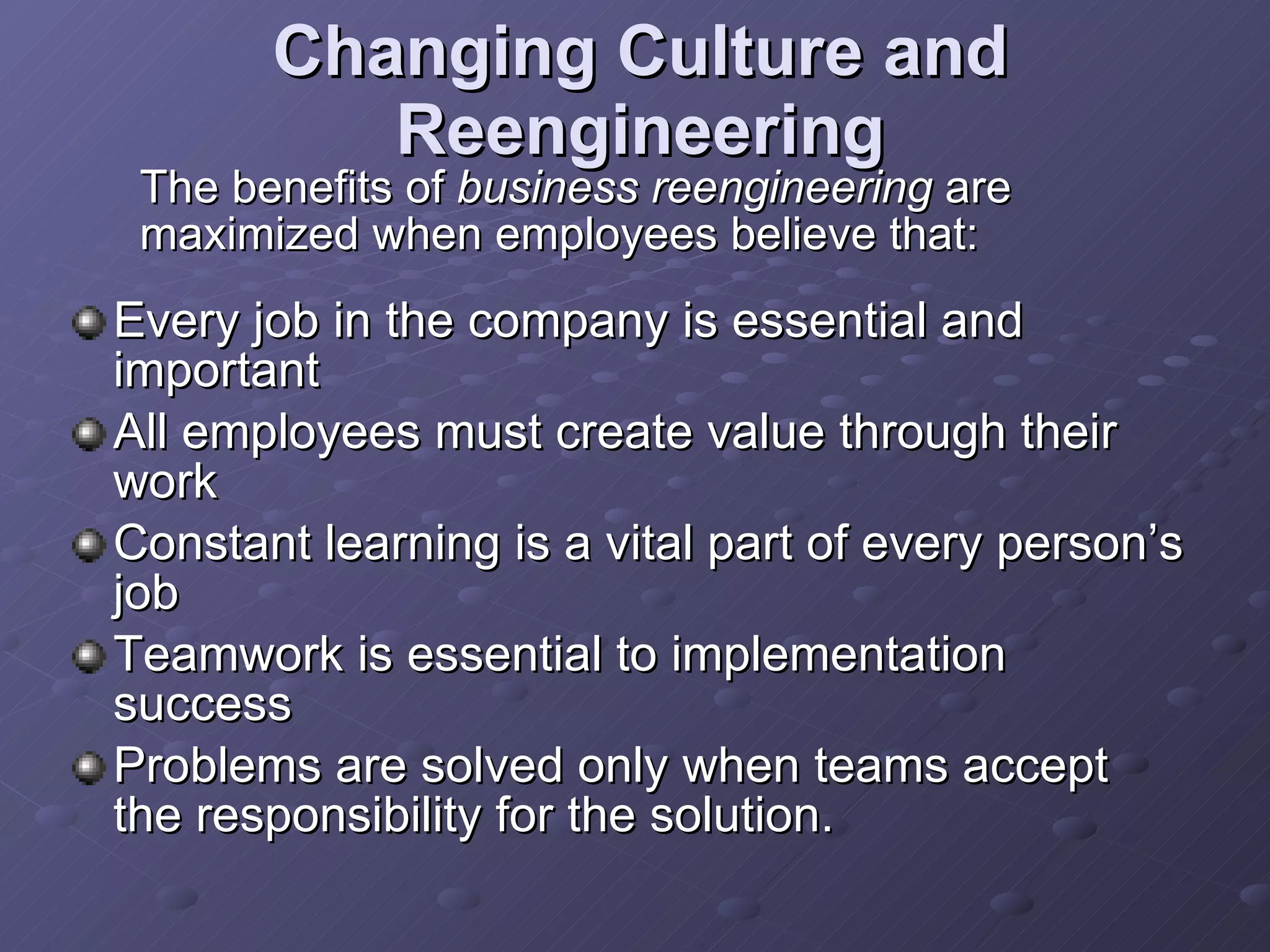 Changing Culture and Reengineering Every job in the company is essential and important All employees must create value through their work Constant learning is a vital part of every person’s job Teamwork is essential to implementation success Problems are solved only when teams accept the responsibility for the solution. The benefits of  business reengineering  are maximized when employees believe that: 
