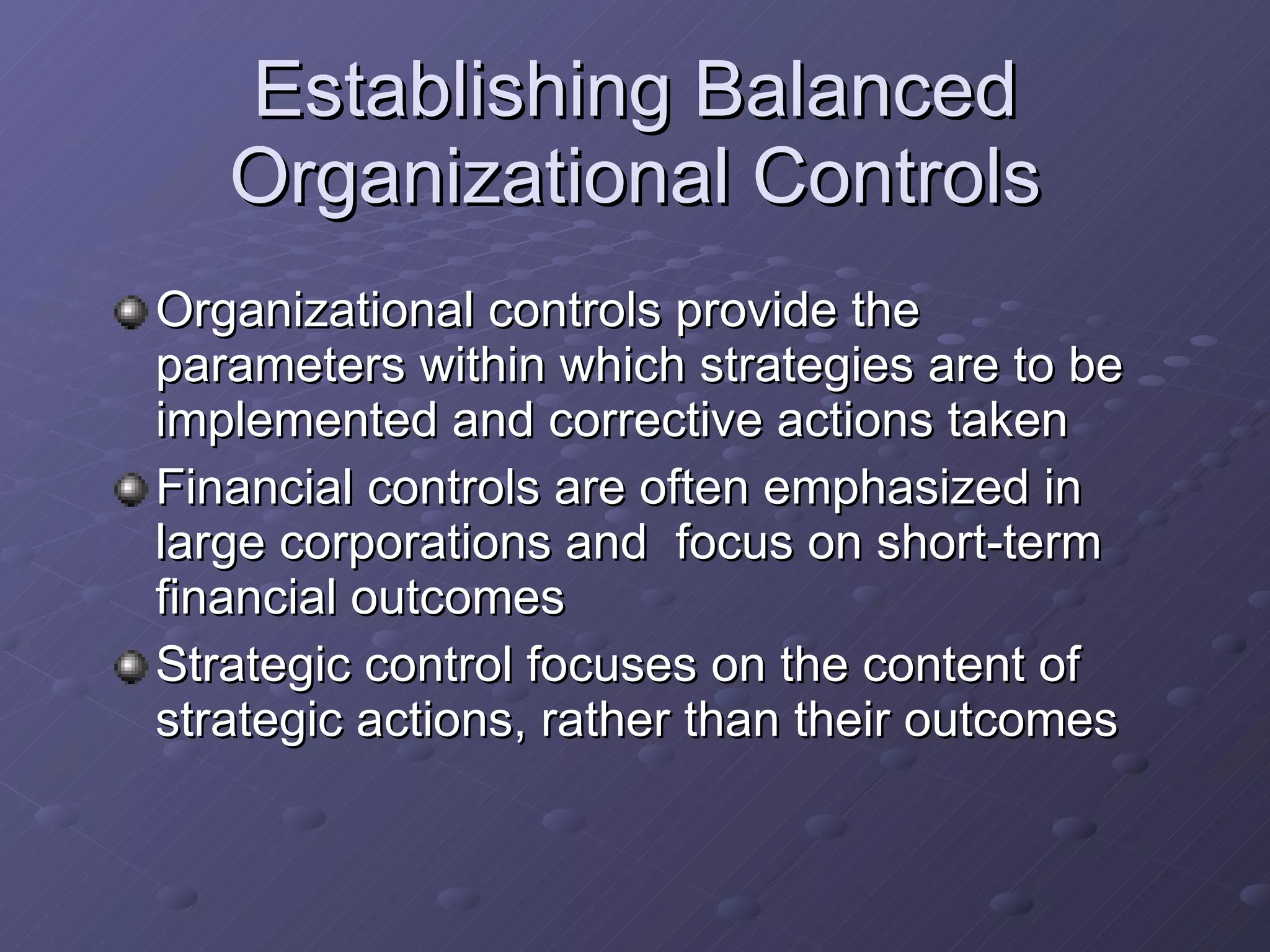Establishing Balanced Organizational Controls Organizational controls provide the parameters within which strategies are to be implemented and corrective actions taken Financial controls are often emphasized in large corporations and  focus on short-term financial outcomes Strategic control focuses on the content of strategic actions, rather than their outcomes 