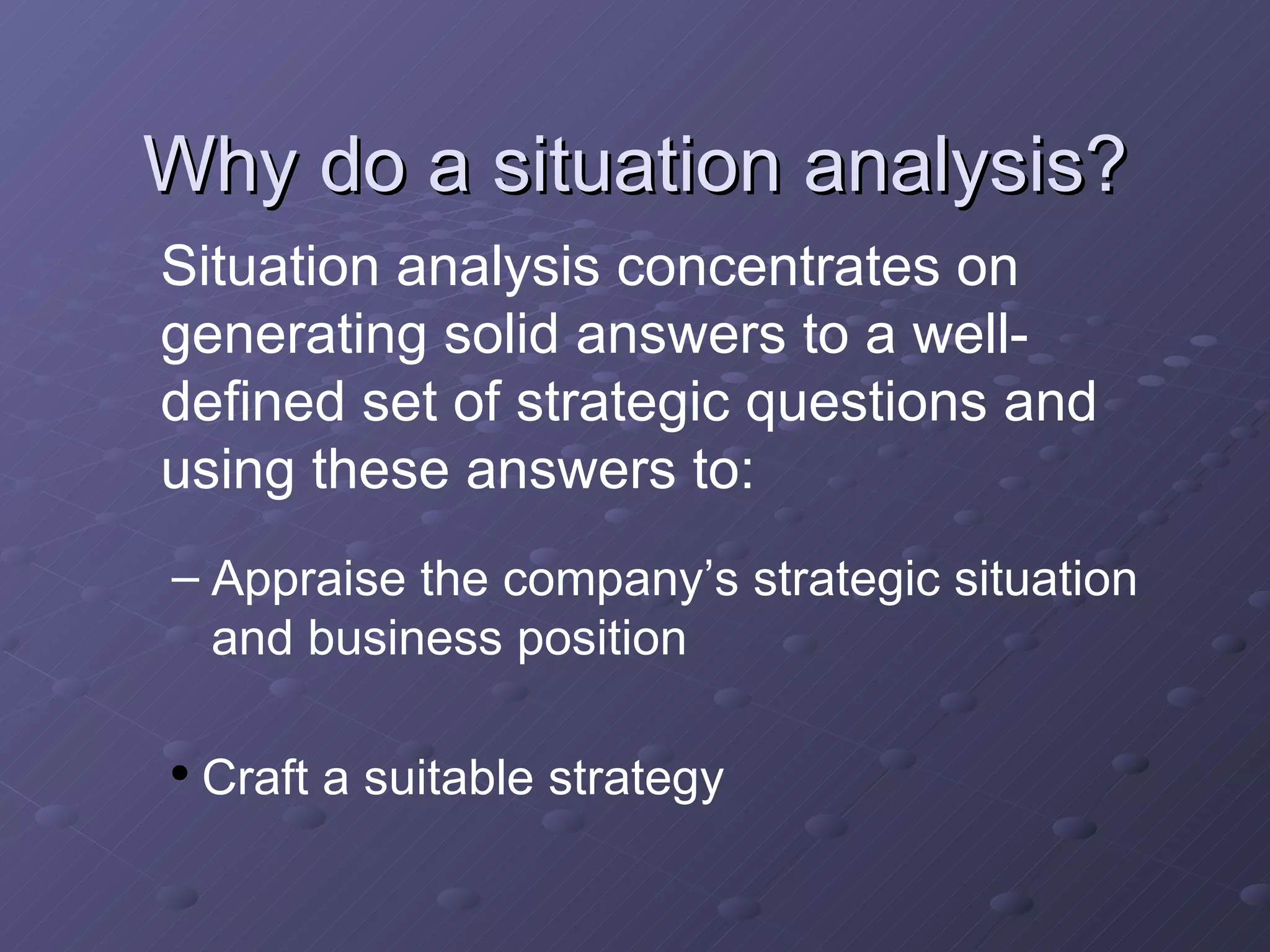 Why do a situation analysis? Situation analysis concentrates on generating solid answers to a well-defined set of strategic questions and using these answers to: Appraise the company’s strategic situation and business position Craft a suitable strategy 