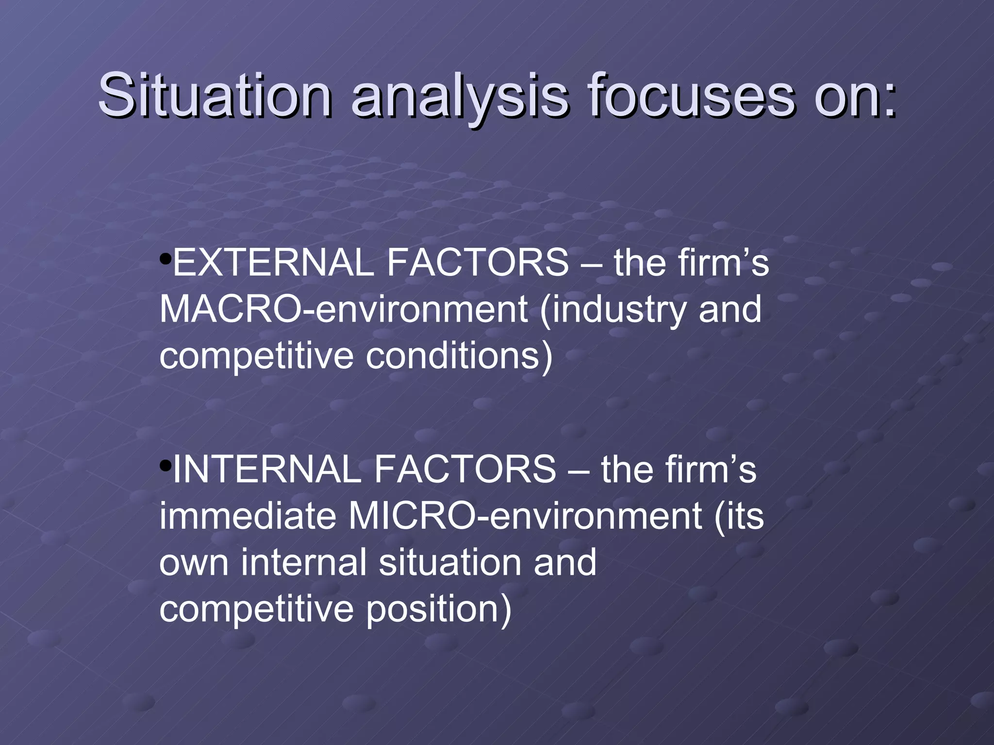 Situation analysis focuses on: EXTERNAL FACTORS – the firm’s MACRO-environment (industry and competitive conditions) INTERNAL FACTORS – the firm’s immediate MICRO-environment (its own internal situation and competitive position) 