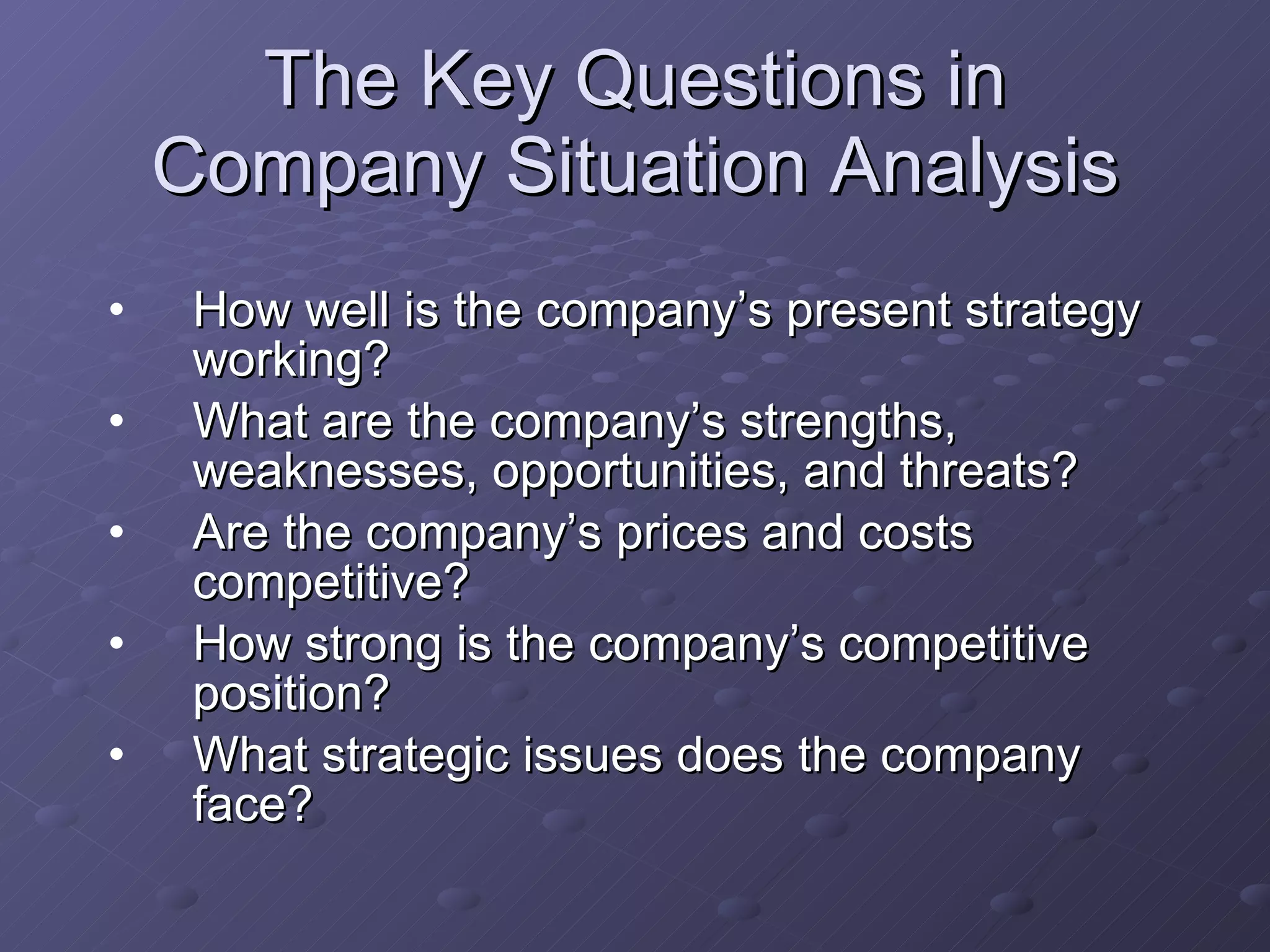 The Key Questions in Company Situation Analysis How well is the company’s present strategy working? What are the company’s strengths, weaknesses, opportunities, and threats? Are the company’s prices and costs competitive? How strong is the company’s competitive position? What strategic issues does the company face? 