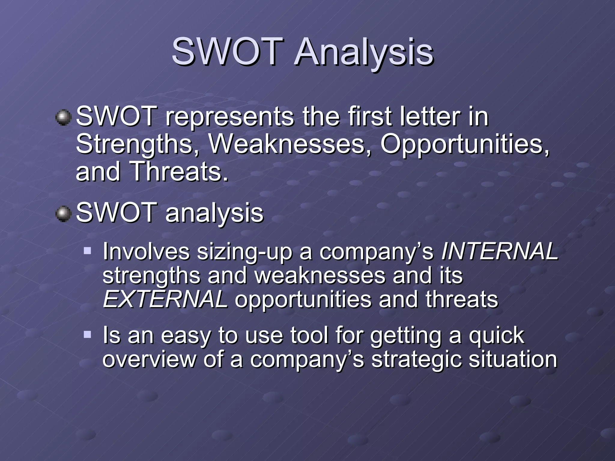 SWOT Analysis SWOT represents the first letter in Strengths, Weaknesses, Opportunities, and Threats. SWOT analysis Involves sizing-up a company’s  INTERNAL  strengths and weaknesses and its  EXTERNAL  opportunities and threats Is an easy to use tool for getting a quick overview of a company’s strategic situation 