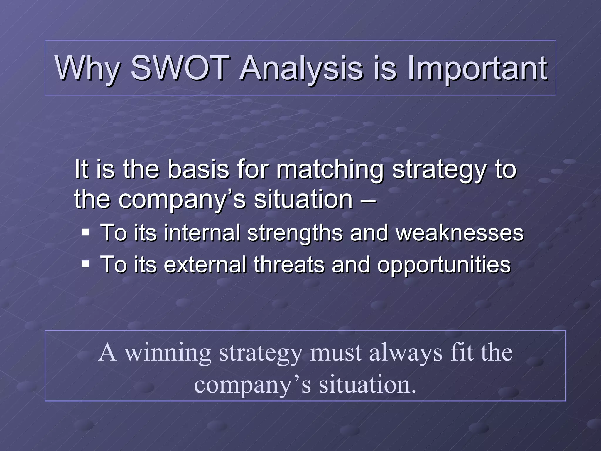Why SWOT Analysis is Important It is the basis for matching strategy to the company’s situation – To its internal strengths and weaknesses To its external threats and opportunities A winning strategy must always fit the company’s situation. 