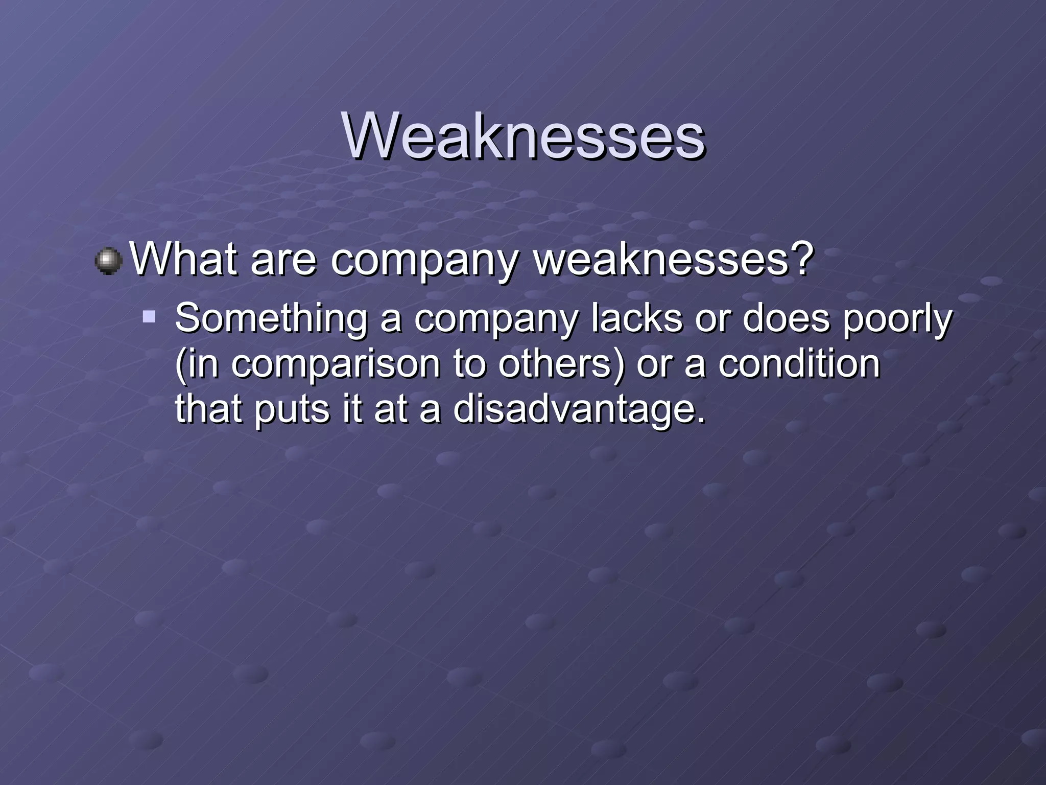 Weaknesses What are company weaknesses? Something a company lacks or does poorly (in comparison to others) or a condition that puts it at a disadvantage. 