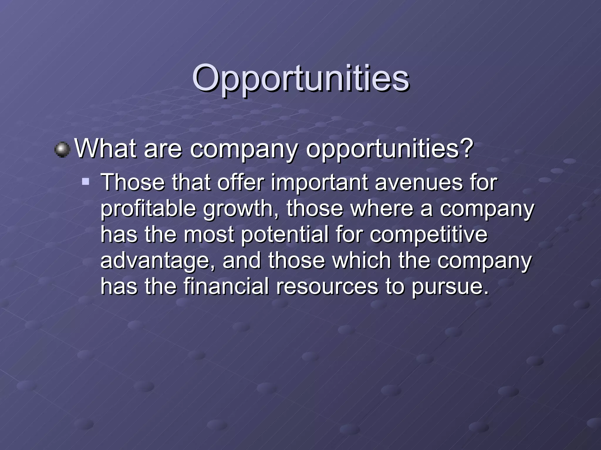 Opportunities What are company opportunities? Those that offer important avenues for profitable growth, those where a company has the most potential for competitive advantage, and those which the company has the financial resources to pursue. 