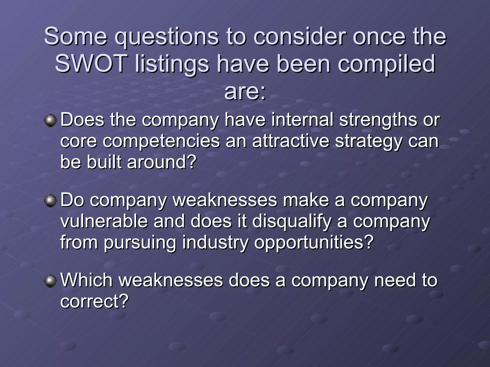 Some questions to consider once the SWOT listings have been compiled are: Does the company have internal strengths or core competencies an attractive strategy can be built around? Do company weaknesses make a company vulnerable and does it disqualify a company from pursuing industry opportunities? Which weaknesses does a company need to correct? 