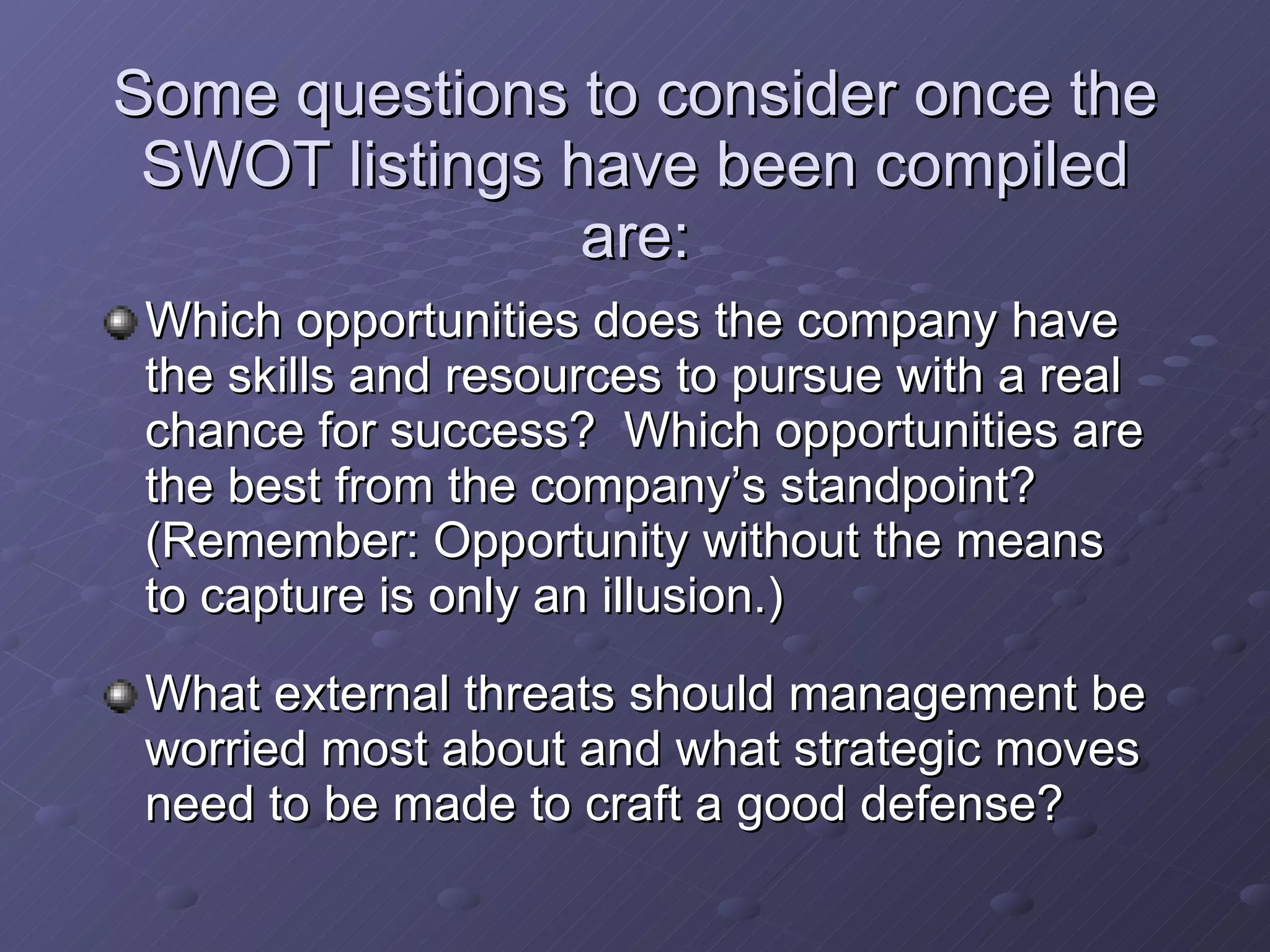 Which opportunities does the company have the skills and resources to pursue with a real chance for success?  Which opportunities are the best from the company’s standpoint? (Remember: Opportunity without the means to capture is only an illusion.) What external threats should management be worried most about and what strategic moves need to be made to craft a good defense? Some questions to consider once the SWOT listings have been compiled are: 