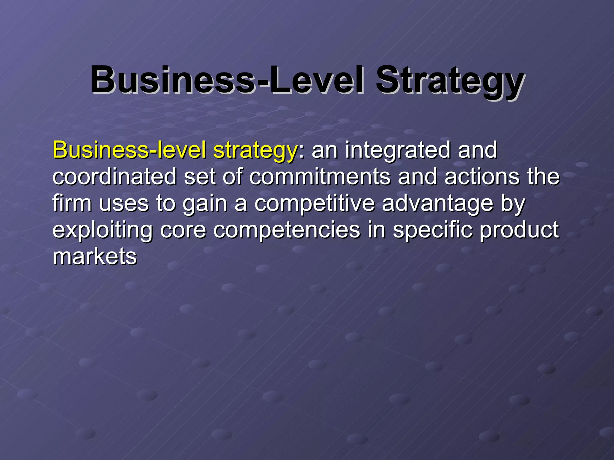 Business-Level Strategy Business-level strategy : an integrated and coordinated set of commitments and actions the firm uses to gain a competitive advantage by exploiting core competencies in specific product markets 