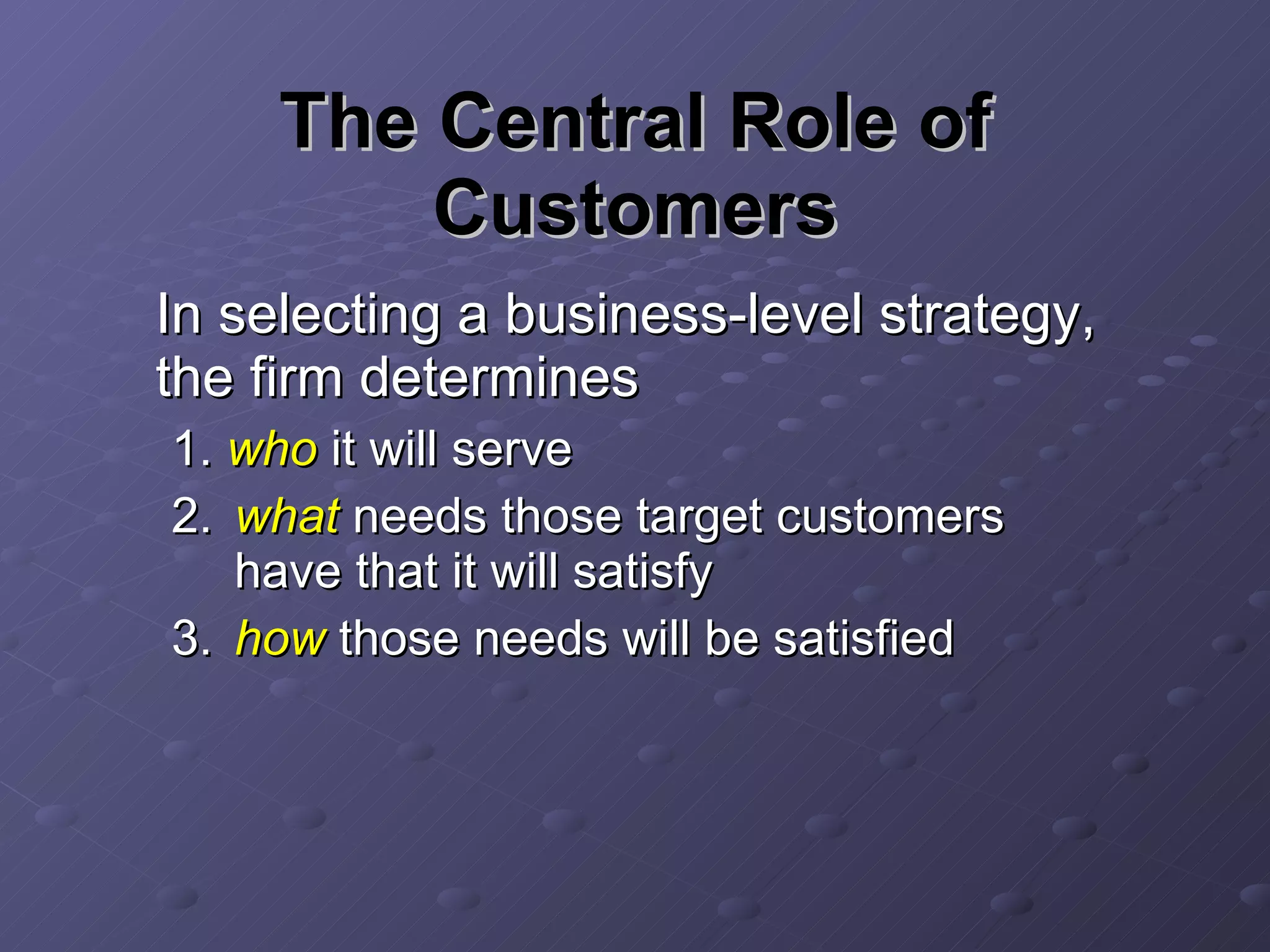 The Central Role of Customers In selecting a business-level strategy, the firm determines 1.  who  it will serve 2. what  needs those target customers have that it will satisfy 3. how  those needs will be satisfied  