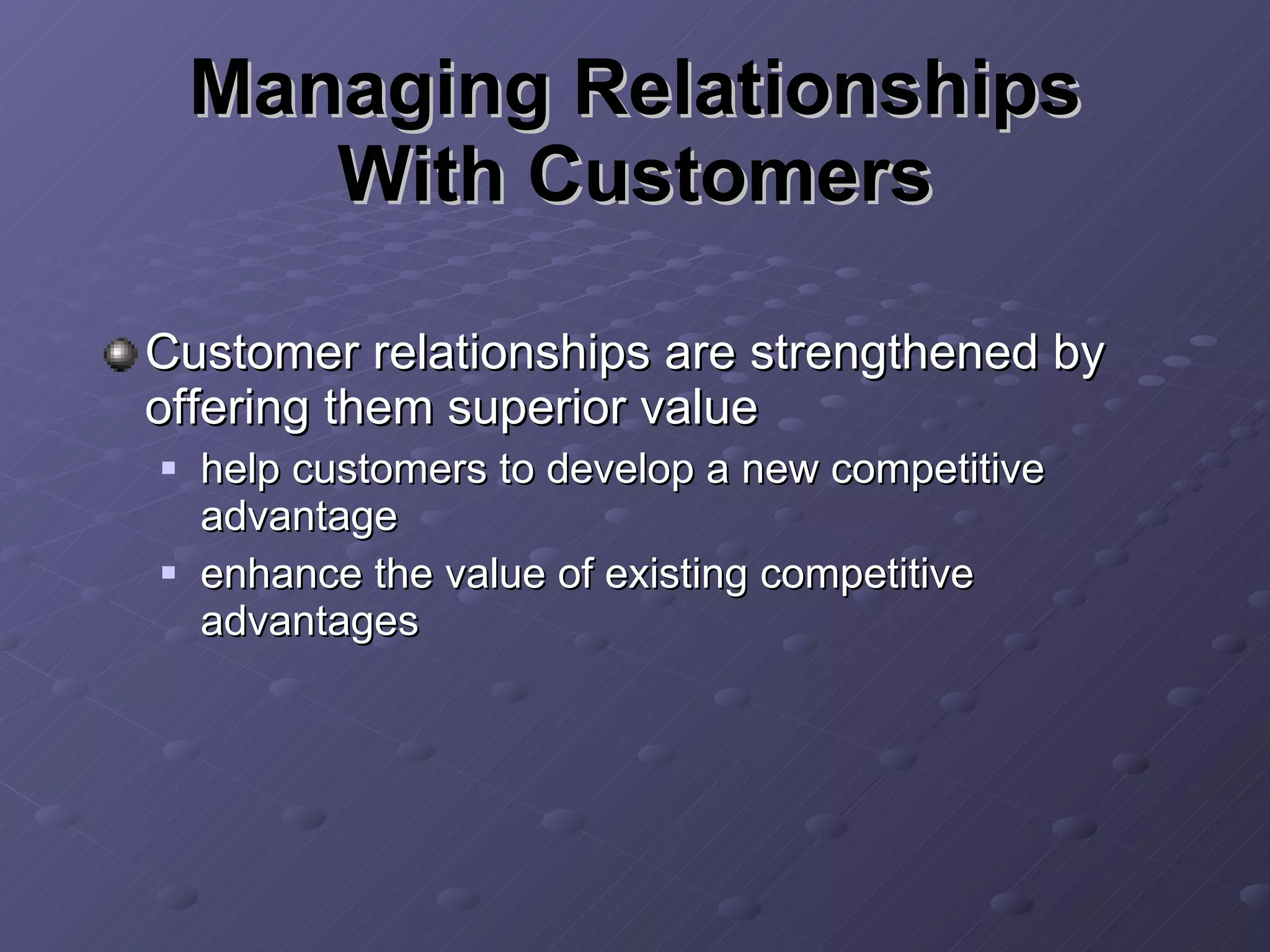 Managing Relationships With Customers Customer relationships are strengthened by offering them superior value help customers to develop a new competitive advantage enhance the value of existing competitive advantages 