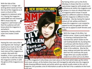 By having artists such as the Arctic
With the title of the                                                                  Monkeys it shows that this is not the
magazine it is in large red                                                            typical pop magazine with people such
writing which stand out from                                                           as Rihanna etc within the magazine and
the rest of the magazine as It                                                         it shows it is more of a Rock/Indie sort
covers a chunk of the                                                                  of magazine which shows it would
magazine to represent what                                                             apply to a different audience showing
it is. Having the magazine                                                             that this magazine is different to the
called NME but only showing                                                            one before. Also by having the typical
NM it shows that the                                                                   colours of red, yellow and black it
magazine is well known and                                                             shows this magazine is not created to
that the audience will still                                                           appeal to only one gender and that
know what the magazine is                                                              they aim to appeal to both females and
and what it                                                                            males.
represents, Having a white
outer line creates a bold                                                                With the image of Lily Allen, her
effect.                                                                                  fashion sense shows a punk edge to
                                                                                         it, showing a laid back/care free
                                                                                         characteristic which relates to the
Having the main story title in                                                           sub heading beside her, by doing this
such big text and having it                                                              it continues with the theme of the
stand out as much as the title                                                           magazine which is punk/rock and will
itself it shows that this is the                                                         draw in the audience. Also by the
main story of this magazine as                                                           deep makeup and pale face with the
a whole. Also with this                                                                  dark hair this continues the punk
headline, it has a punk edge to                                                          image when you usually wouldn’t
it which fits in with the rest of                                                        relate to an artist such as Lily Allen.
the magazine and fits in with As on this magazine it only shows one main story on the front which takes up the entire
the genre of the magazine as a front cover almost, at the bottom they have still managed to add what else the magazine
whole.                            holds showing different bands and artists which you would usually relate to this sort of
                                  magazine, this provides a lot of information as well as the fact it has a website on the front
 