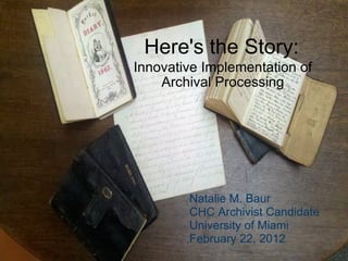 Here's the Story: Innovative Implementation of Archival Processing Natalie M. Baur CHC Archivist Candidate University of Miami February 22, 2012 