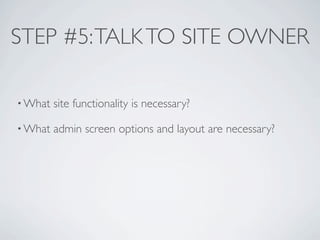 STEP #5: TALK TO SITE OWNER

• What   site functionality is necessary?

• What   admin screen options and layout are necessary?
 