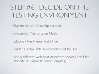 STEP #6: DECIDE ON THE
TESTING ENVIRONMENT
• live   on the site (have ftp access!)

• site   under Maintenance Mode

• plugins   - like Theme Test Drive

• under    a non-visible sub-directory of the site

• usea different web host or private server (don't let
 the site be visible to search engines)
 