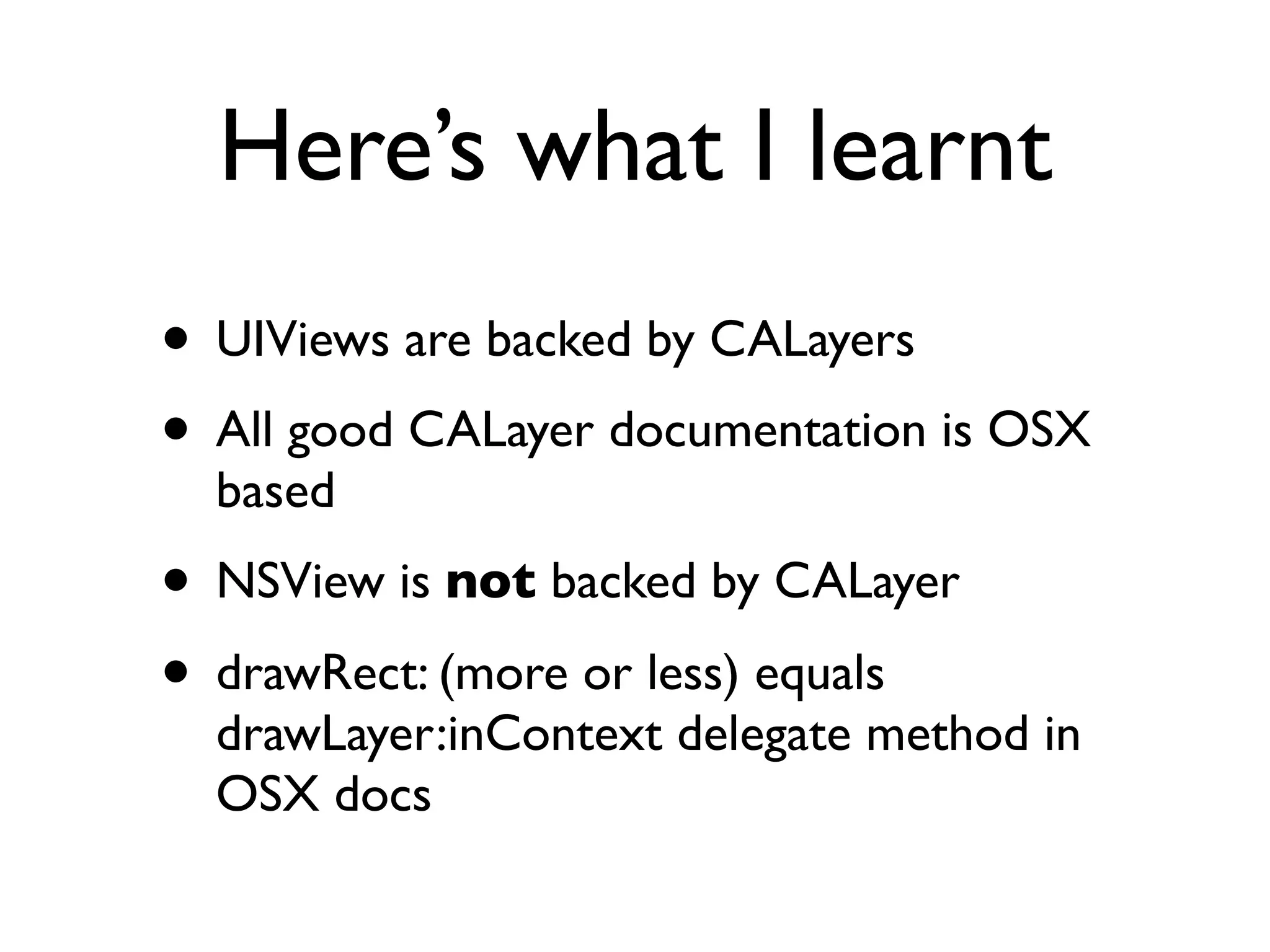 Here’s what I learnt
• UIViews are backed by CALayers
• All good CALayer documentation is OSX
  based
• NSView is not backed by CALayer
• drawRect: (more or less) equals
  drawLayer:inContext delegate method in
  OSX docs
 