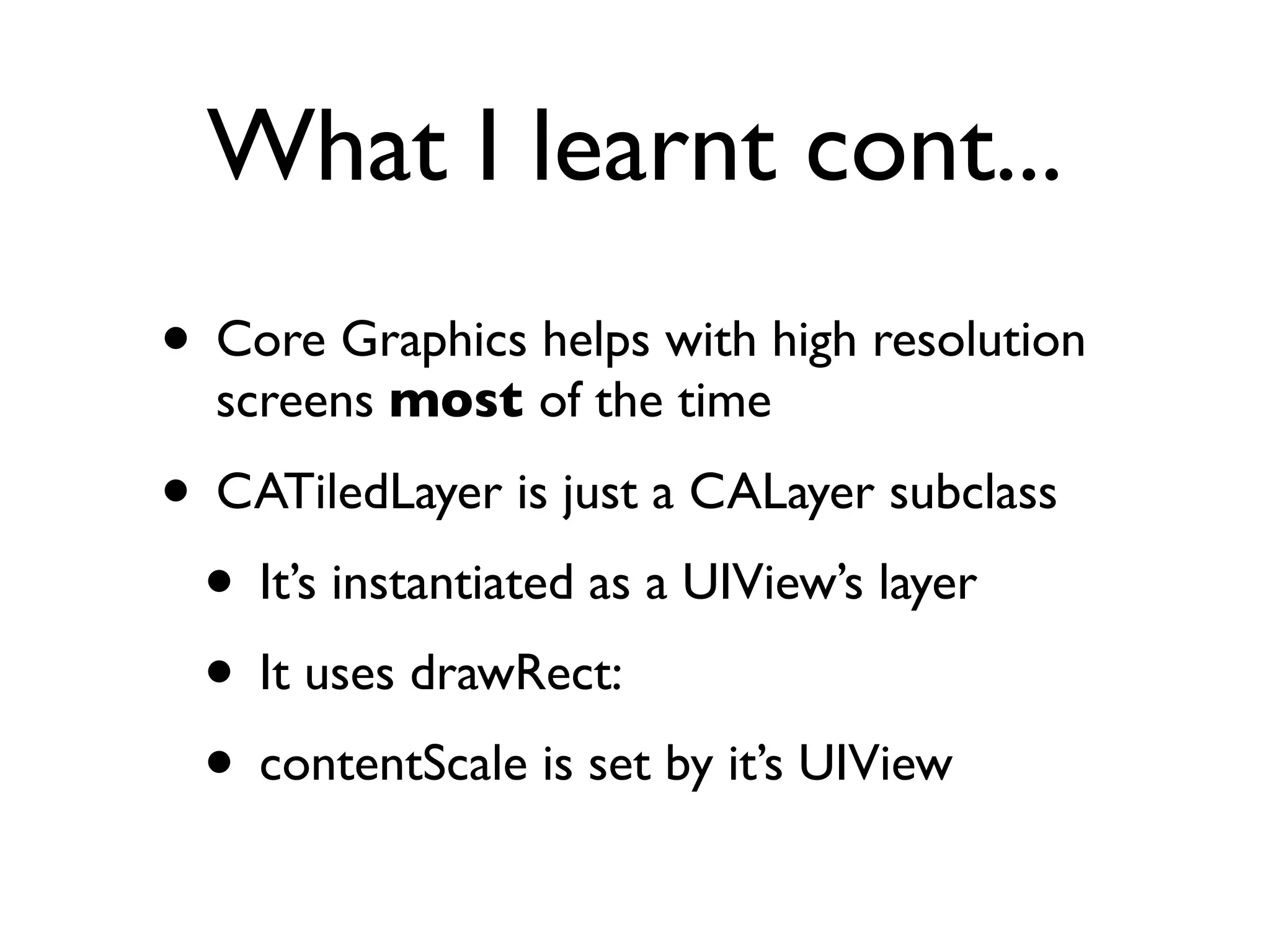 What I learnt cont...
• Core Graphics helps with high resolution
  screens most of the time

• CATiledLayer is just a CALayer subclass
 • It’s instantiated as a UIView’s layer
 • It uses drawRect:
 • contentScale is set by it’s UIView
 