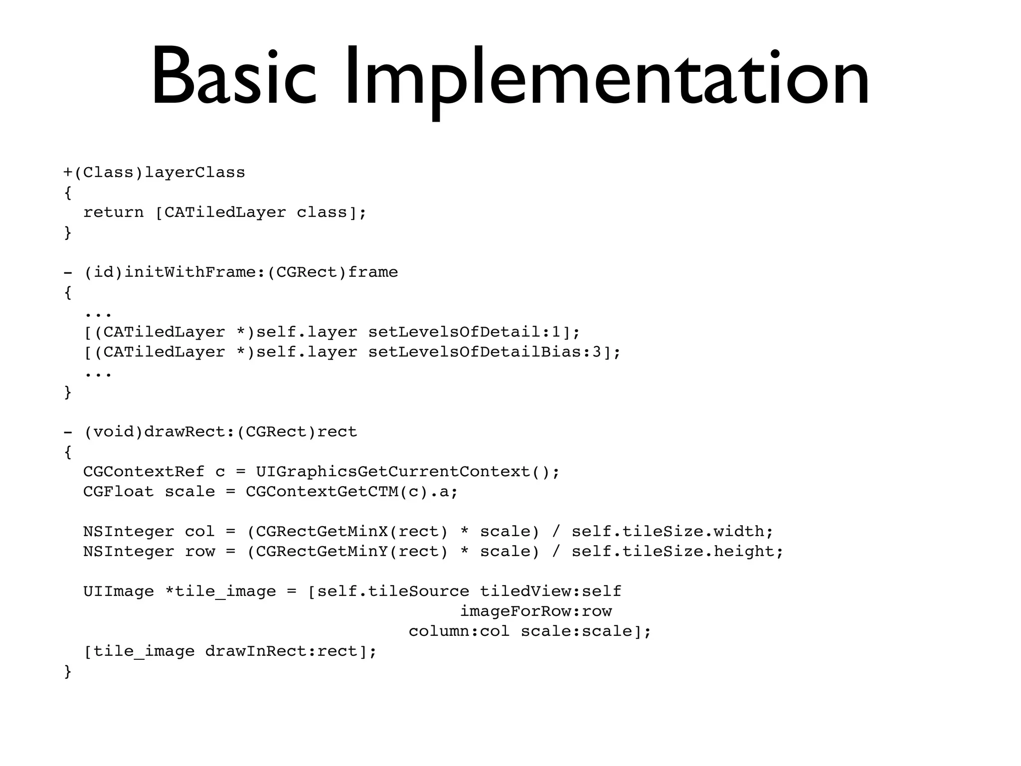Basic Implementation
+(Class)layerClass
{
  return [CATiledLayer class];
}

- (id)initWithFrame:(CGRect)frame
{
  ...
  [(CATiledLayer *)self.layer setLevelsOfDetail:1];
  [(CATiledLayer *)self.layer setLevelsOfDetailBias:3];
  ...
}

- (void)drawRect:(CGRect)rect
{
  CGContextRef c = UIGraphicsGetCurrentContext();
  CGFloat scale = CGContextGetCTM(c).a;

    NSInteger col = (CGRectGetMinX(rect) * scale) / self.tileSize.width;
    NSInteger row = (CGRectGetMinY(rect) * scale) / self.tileSize.height;

    UIImage *tile_image = [self.tileSource tiledView:self
                                         imageForRow:row
                                    column:col scale:scale];
    [tile_image drawInRect:rect];
}
 