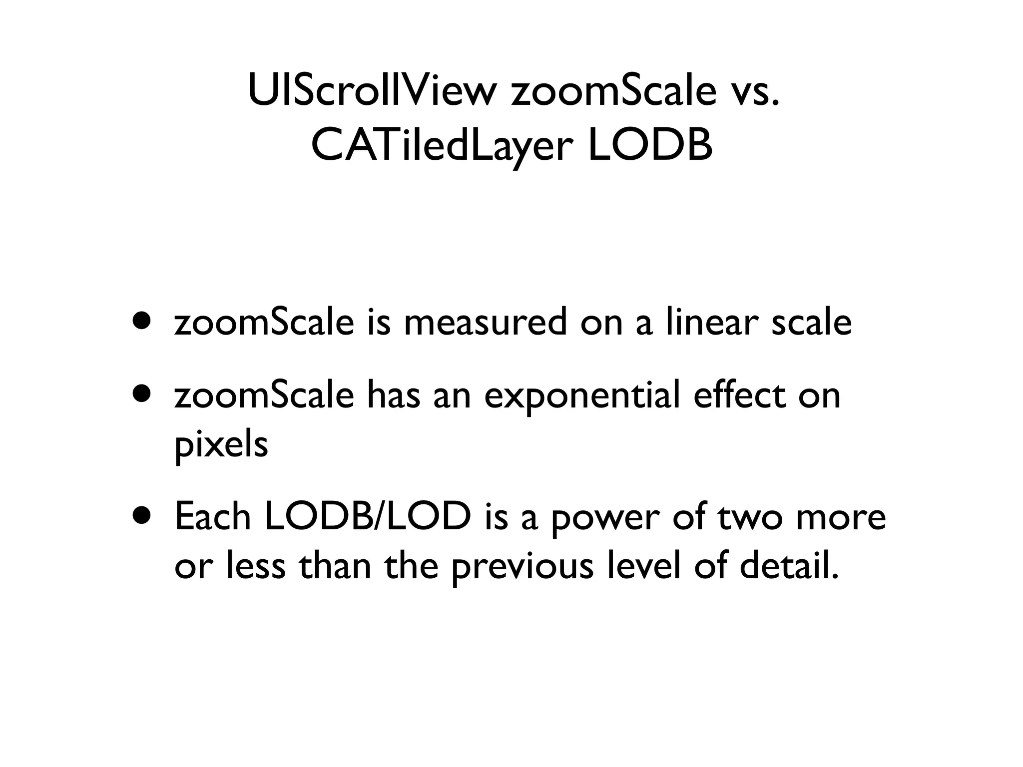 UIScrollView zoomScale vs.
         CATiledLayer LODB


• zoomScale is measured on a linear scale
• zoomScale has an exponential effect on
  pixels
• Each LODB/LOD is a power of two more
  or less than the previous level of detail.
 
