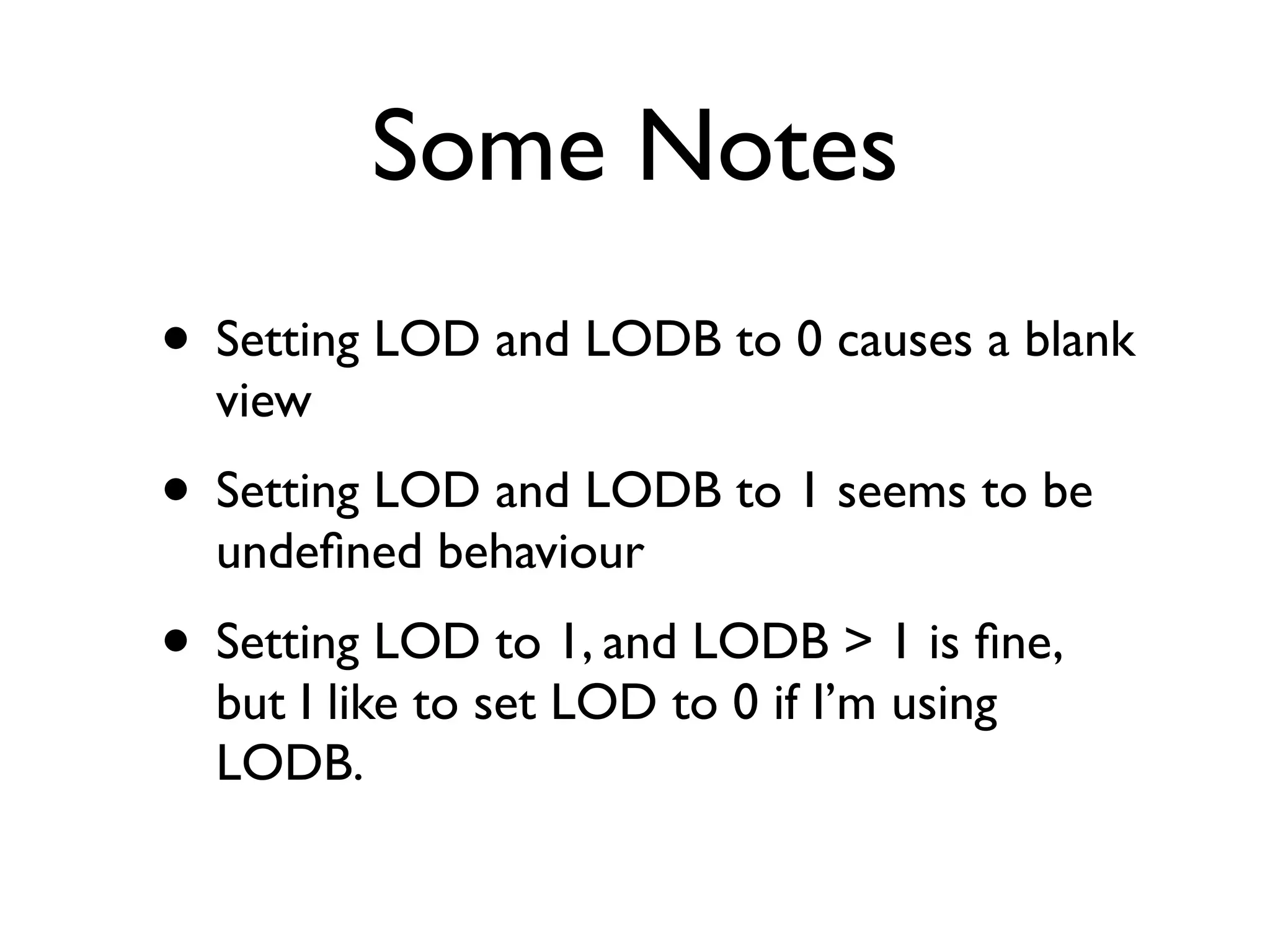 Some Notes
• Setting LOD and LODB to 0 causes a blank
  view
• Setting LOD and LODB to 1 seems to be
  undeﬁned behaviour
• Setting LOD to 1, and LODB > 1 is ﬁne,
  but I like to set LOD to 0 if I’m using
  LODB.
 