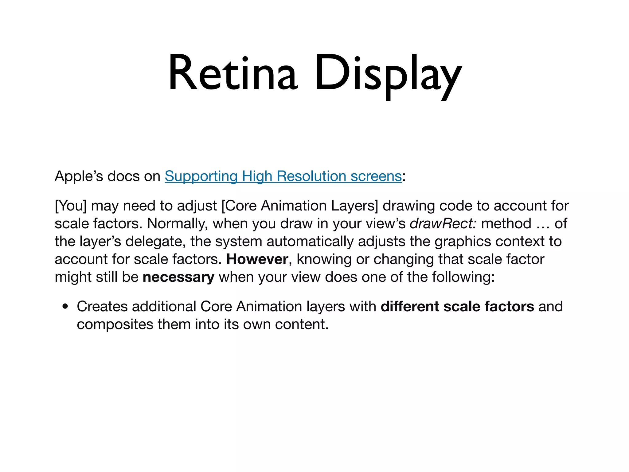 Retina Display
Apple’s docs on Supporting High Resolution screens:

[You] may need to adjust [Core Animation Layers] drawing code to account for
scale factors. Normally, when you draw in your view’s drawRect: method … of
the layer’s delegate, the system automatically adjusts the graphics context to
account for scale factors. However, knowing or changing that scale factor
might still be necessary when your view does one of the following:

 • Creates additional Core Animation layers with different scale factors and
   composites them into its own content.
 