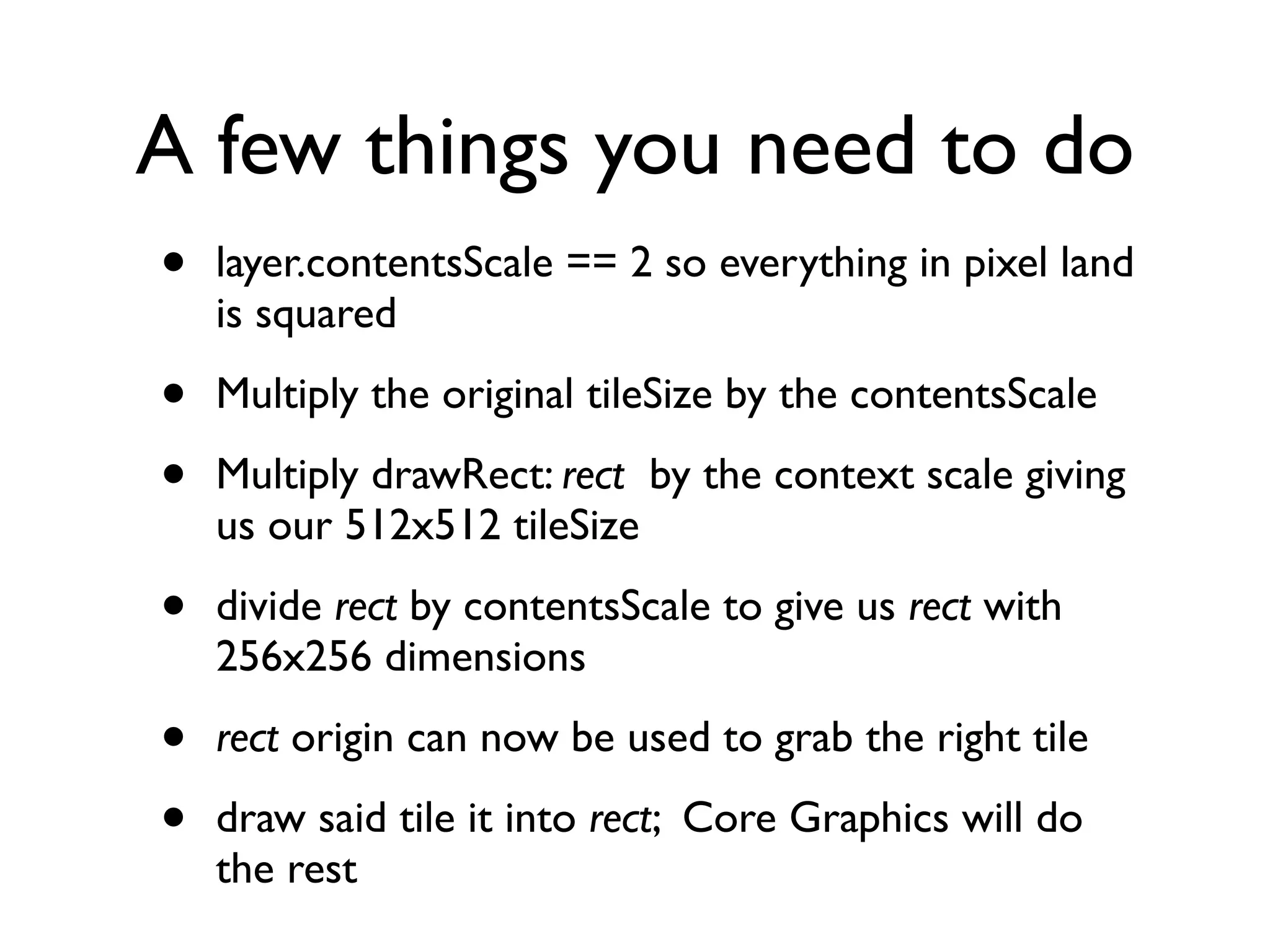 A few things you need to do
•   layer.contentsScale == 2 so everything in pixel land
    is squared

•   Multiply the original tileSize by the contentsScale

•   Multiply drawRect: rect by the context scale giving
    us our 512x512 tileSize

•   divide rect by contentsScale to give us rect with
    256x256 dimensions

•   rect origin can now be used to grab the right tile

•   draw said tile it into rect; Core Graphics will do
    the rest
 
