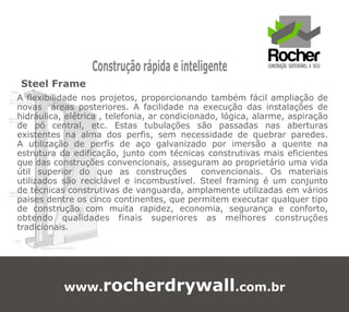 Construção rápida e inteligente
Steel Frame
A flexibilidade nos projetos, proporcionando também fácil ampliação de
novas áreas posteriores. A facilidade na execução das instalações de
hidráulica, elétrica , telefonia, ar condicionado, lógica, alarme, aspiração
de pó central, etc. Estas tubulações são passadas nas aberturas
existentes na alma dos perfis, sem necessidade de quebrar paredes.
A utilização de perfis de aço galvanizado por imersão a quente na
estrutura da edificação, junto com técnicas construtivas mais eficientes
que das construções convencionais, asseguram ao proprietário uma vida
útil superior do que as construções           convencionais. Os materiais
utilizados são reciclável e incombustível. Steel framing é um conjunto
de técnicas construtivas de vanguarda, amplamente utilizadas em vários
paises dentre os cinco continentes, que permitem executar qualquer tipo
de construção com muita rapidez, economia, segurança e conforto,
obtendo qualidades finais superiores as melhores construções
tradicionais.




           www.rocherdrywall.com.br
 