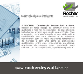 Construção rápida e inteligente

  A ROCHER Construção Sustentável a Seco,
  nasceu do forte desejo de construir obras com
  qualidade e foco nas necessidades de seus clientes,
  trabalhando sempre com muita competência, ética
  e respeito, vem confirmando a sua seriedade e
  credibilidade aos seus clientes e ao mercado,
  trabalhando com as mais inovadoras ferramentas
  do mercado e com uma gama de profissionais
  qualificados, entre eles, engenheiros, projetistas,
  arquitetos, decoradores, vem       atendendo seus
  clientes com muita qualidade, rapidez e segurança.




www.rocherdrywall.com.br
 