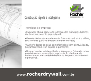 Construção rápida e inteligente

    Princípios da empresa:
   •Executar obras planejadas dentro dos princípios básicos
   do desenvolvimento sustentável;
   •Exercer todas as atividades de forma econômica e viável,
   socialmente justa e ambientalmente correta;
   •Cumprir todos os seus compromissos com pontualidade,
   juntamentecom sua equipe e parceiros;
   •Buscar manter a integridade e segurança física de todos
   envolvidos em suas obras, a promoção da ética, da
   honestidade, da confiabilidade e do respeito aos clientes
   e parceiros.




www.rocherdrywall.com.br
 