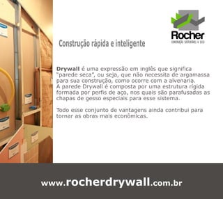 Construção rápida e inteligente

  Drywall é uma expressão em inglês que significa
  “parede seca”, ou seja, que não necessita de argamassa
  para sua construção, como ocorre com a alvenaria.
  A parede Drywall é composta por uma estrutura rígida
  formada por perfis de aço, nos quais são parafusadas as
  chapas de gesso especiais para esse sistema.

  Todo esse conjunto de vantagens ainda contribui para
  tornar as obras mais econômicas.




www.rocherdrywall.com.br
 